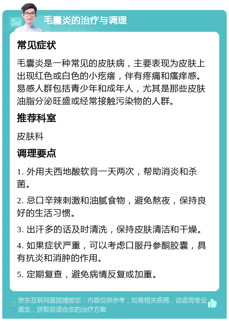 毛囊炎的治疗与调理 常见症状 毛囊炎是一种常见的皮肤病，主要表现为皮肤上出现红色或白色的小疙瘩，伴有疼痛和瘙痒感。易感人群包括青少年和成年人，尤其是那些皮肤油脂分泌旺盛或经常接触污染物的人群。 推荐科室 皮肤科 调理要点 1. 外用夫西地酸软膏一天两次，帮助消炎和杀菌。 2. 忌口辛辣刺激和油腻食物，避免熬夜，保持良好的生活习惯。 3. 出汗多的话及时清洗，保持皮肤清洁和干燥。 4. 如果症状严重，可以考虑口服丹参酮胶囊，具有抗炎和消肿的作用。 5. 定期复查，避免病情反复或加重。