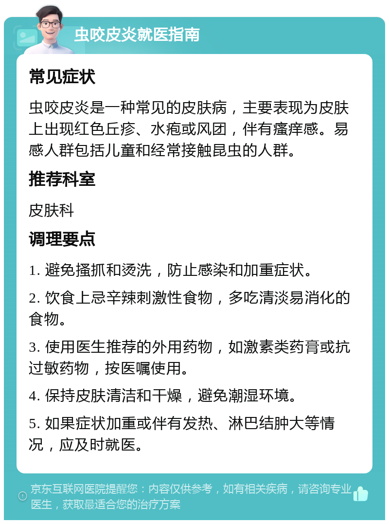 虫咬皮炎就医指南 常见症状 虫咬皮炎是一种常见的皮肤病，主要表现为皮肤上出现红色丘疹、水疱或风团，伴有瘙痒感。易感人群包括儿童和经常接触昆虫的人群。 推荐科室 皮肤科 调理要点 1. 避免搔抓和烫洗，防止感染和加重症状。 2. 饮食上忌辛辣刺激性食物，多吃清淡易消化的食物。 3. 使用医生推荐的外用药物，如激素类药膏或抗过敏药物，按医嘱使用。 4. 保持皮肤清洁和干燥，避免潮湿环境。 5. 如果症状加重或伴有发热、淋巴结肿大等情况，应及时就医。