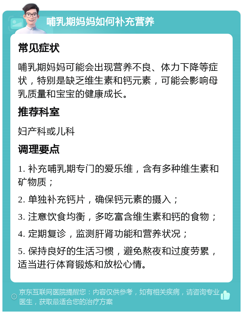 哺乳期妈妈如何补充营养 常见症状 哺乳期妈妈可能会出现营养不良、体力下降等症状，特别是缺乏维生素和钙元素，可能会影响母乳质量和宝宝的健康成长。 推荐科室 妇产科或儿科 调理要点 1. 补充哺乳期专门的爱乐维，含有多种维生素和矿物质； 2. 单独补充钙片，确保钙元素的摄入； 3. 注意饮食均衡，多吃富含维生素和钙的食物； 4. 定期复诊，监测肝肾功能和营养状况； 5. 保持良好的生活习惯，避免熬夜和过度劳累，适当进行体育锻炼和放松心情。