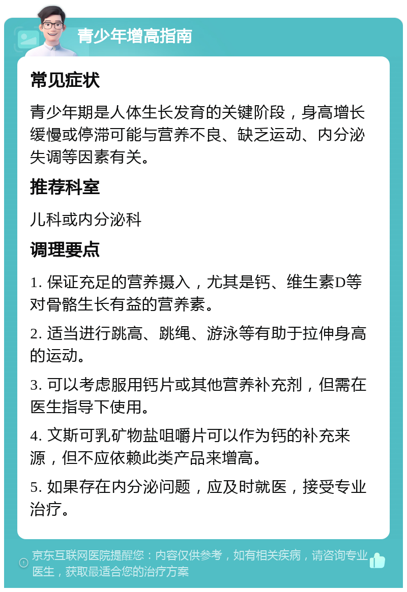 青少年增高指南 常见症状 青少年期是人体生长发育的关键阶段，身高增长缓慢或停滞可能与营养不良、缺乏运动、内分泌失调等因素有关。 推荐科室 儿科或内分泌科 调理要点 1. 保证充足的营养摄入，尤其是钙、维生素D等对骨骼生长有益的营养素。 2. 适当进行跳高、跳绳、游泳等有助于拉伸身高的运动。 3. 可以考虑服用钙片或其他营养补充剂，但需在医生指导下使用。 4. 文斯可乳矿物盐咀嚼片可以作为钙的补充来源，但不应依赖此类产品来增高。 5. 如果存在内分泌问题，应及时就医，接受专业治疗。