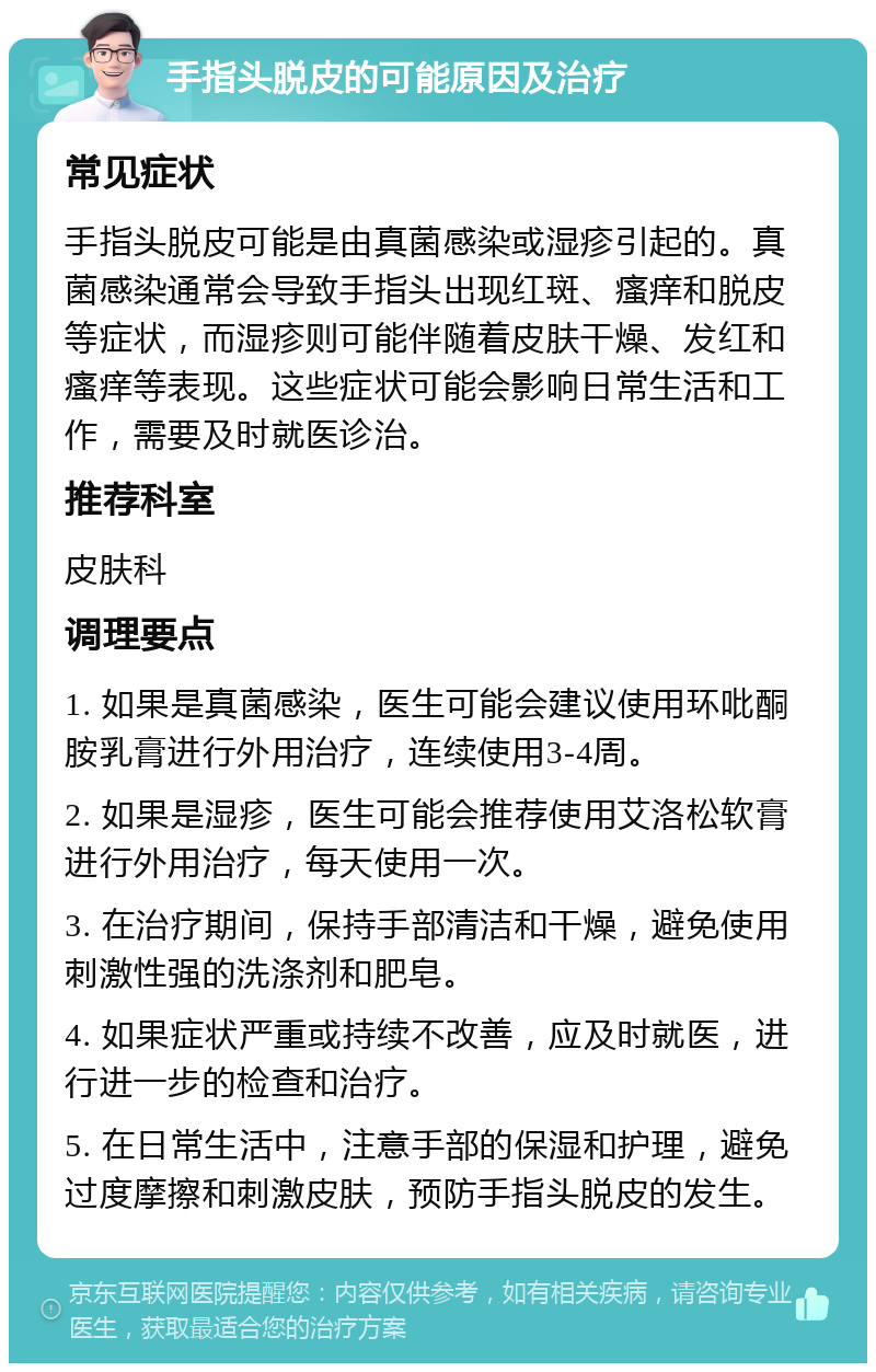 手指头脱皮的可能原因及治疗 常见症状 手指头脱皮可能是由真菌感染或湿疹引起的。真菌感染通常会导致手指头出现红斑、瘙痒和脱皮等症状，而湿疹则可能伴随着皮肤干燥、发红和瘙痒等表现。这些症状可能会影响日常生活和工作，需要及时就医诊治。 推荐科室 皮肤科 调理要点 1. 如果是真菌感染，医生可能会建议使用环吡酮胺乳膏进行外用治疗，连续使用3-4周。 2. 如果是湿疹，医生可能会推荐使用艾洛松软膏进行外用治疗，每天使用一次。 3. 在治疗期间，保持手部清洁和干燥，避免使用刺激性强的洗涤剂和肥皂。 4. 如果症状严重或持续不改善，应及时就医，进行进一步的检查和治疗。 5. 在日常生活中，注意手部的保湿和护理，避免过度摩擦和刺激皮肤，预防手指头脱皮的发生。