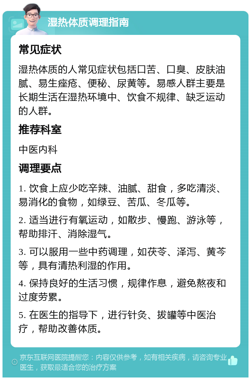 湿热体质调理指南 常见症状 湿热体质的人常见症状包括口苦、口臭、皮肤油腻、易生痤疮、便秘、尿黄等。易感人群主要是长期生活在湿热环境中、饮食不规律、缺乏运动的人群。 推荐科室 中医内科 调理要点 1. 饮食上应少吃辛辣、油腻、甜食，多吃清淡、易消化的食物，如绿豆、苦瓜、冬瓜等。 2. 适当进行有氧运动，如散步、慢跑、游泳等，帮助排汗、消除湿气。 3. 可以服用一些中药调理，如茯苓、泽泻、黄芩等，具有清热利湿的作用。 4. 保持良好的生活习惯，规律作息，避免熬夜和过度劳累。 5. 在医生的指导下，进行针灸、拔罐等中医治疗，帮助改善体质。