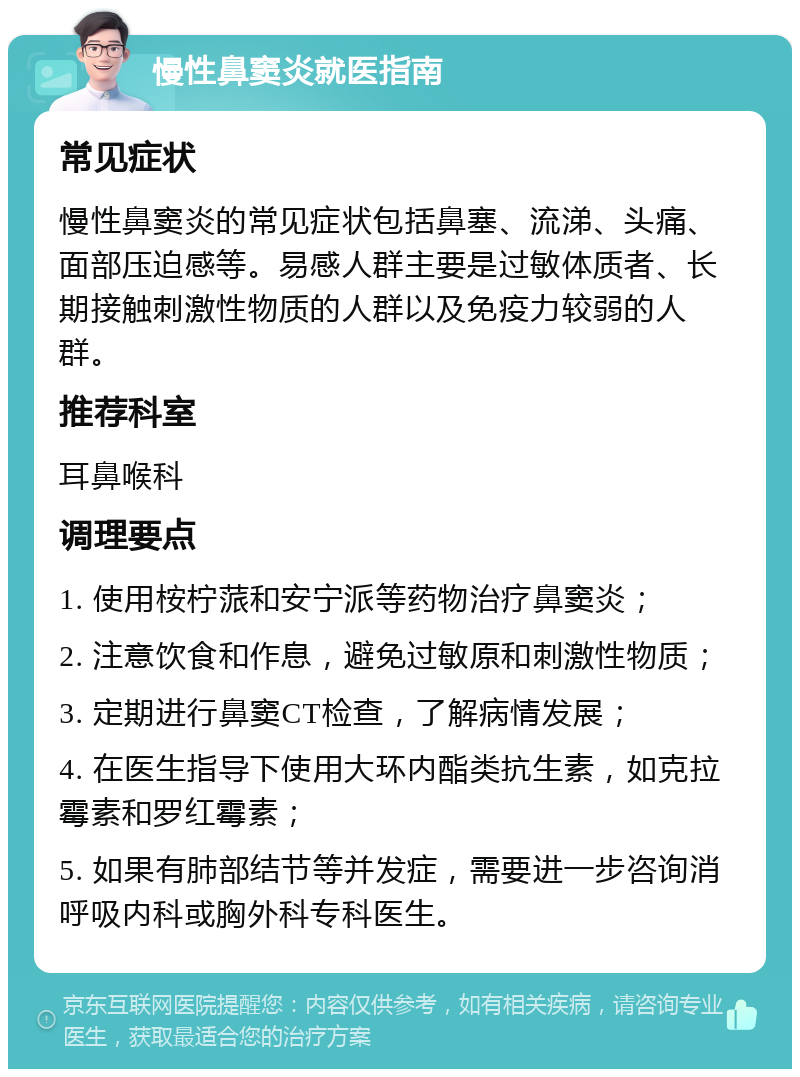 慢性鼻窦炎就医指南 常见症状 慢性鼻窦炎的常见症状包括鼻塞、流涕、头痛、面部压迫感等。易感人群主要是过敏体质者、长期接触刺激性物质的人群以及免疫力较弱的人群。 推荐科室 耳鼻喉科 调理要点 1. 使用桉柠蒎和安宁派等药物治疗鼻窦炎； 2. 注意饮食和作息，避免过敏原和刺激性物质； 3. 定期进行鼻窦CT检查，了解病情发展； 4. 在医生指导下使用大环内酯类抗生素，如克拉霉素和罗红霉素； 5. 如果有肺部结节等并发症，需要进一步咨询消呼吸内科或胸外科专科医生。