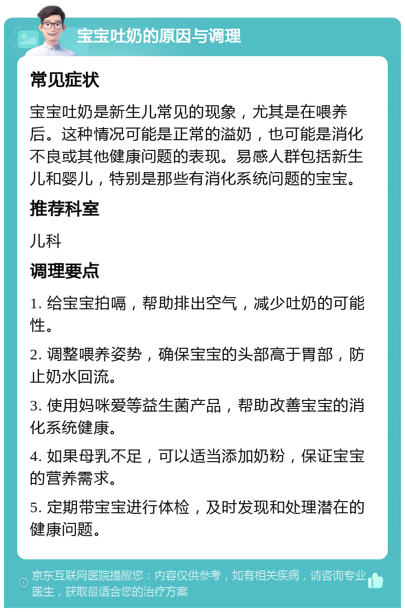 宝宝吐奶的原因与调理 常见症状 宝宝吐奶是新生儿常见的现象，尤其是在喂养后。这种情况可能是正常的溢奶，也可能是消化不良或其他健康问题的表现。易感人群包括新生儿和婴儿，特别是那些有消化系统问题的宝宝。 推荐科室 儿科 调理要点 1. 给宝宝拍嗝，帮助排出空气，减少吐奶的可能性。 2. 调整喂养姿势，确保宝宝的头部高于胃部，防止奶水回流。 3. 使用妈咪爱等益生菌产品，帮助改善宝宝的消化系统健康。 4. 如果母乳不足，可以适当添加奶粉，保证宝宝的营养需求。 5. 定期带宝宝进行体检，及时发现和处理潜在的健康问题。