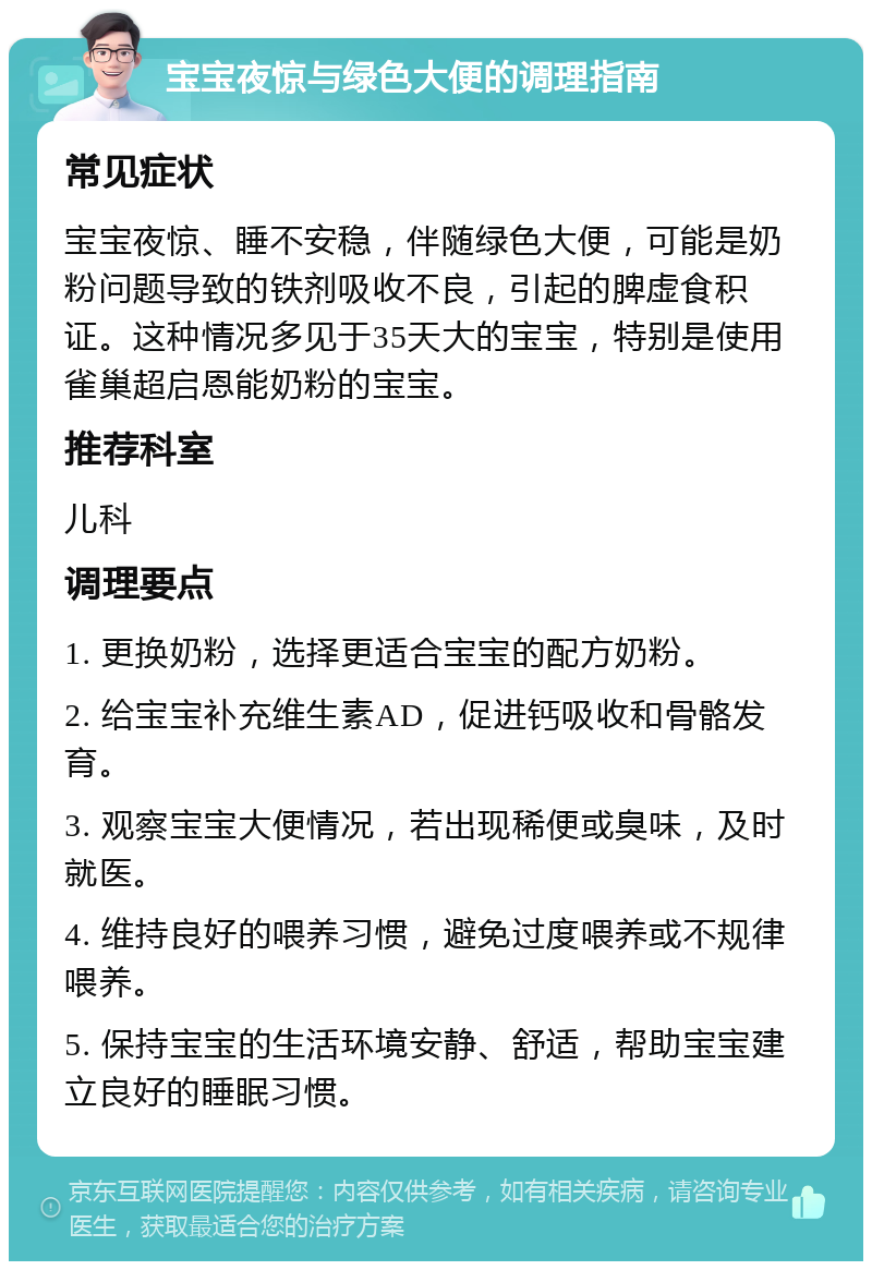 宝宝夜惊与绿色大便的调理指南 常见症状 宝宝夜惊、睡不安稳，伴随绿色大便，可能是奶粉问题导致的铁剂吸收不良，引起的脾虚食积证。这种情况多见于35天大的宝宝，特别是使用雀巢超启恩能奶粉的宝宝。 推荐科室 儿科 调理要点 1. 更换奶粉，选择更适合宝宝的配方奶粉。 2. 给宝宝补充维生素AD，促进钙吸收和骨骼发育。 3. 观察宝宝大便情况，若出现稀便或臭味，及时就医。 4. 维持良好的喂养习惯，避免过度喂养或不规律喂养。 5. 保持宝宝的生活环境安静、舒适，帮助宝宝建立良好的睡眠习惯。