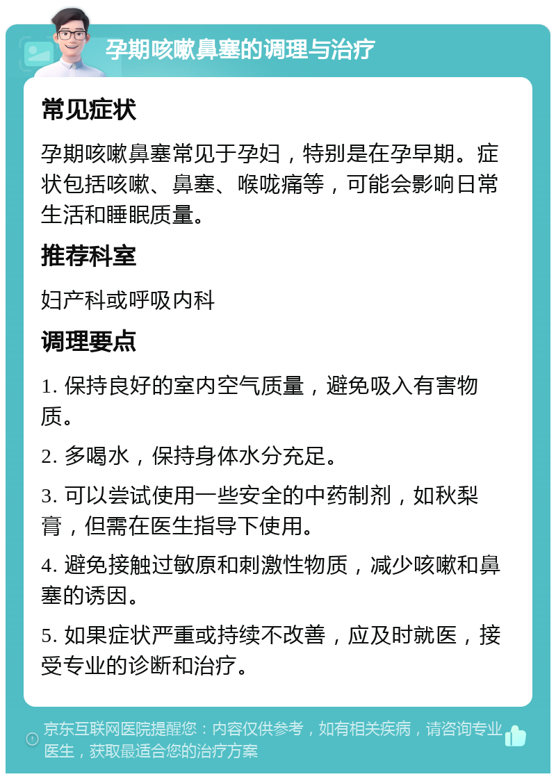 孕期咳嗽鼻塞的调理与治疗 常见症状 孕期咳嗽鼻塞常见于孕妇，特别是在孕早期。症状包括咳嗽、鼻塞、喉咙痛等，可能会影响日常生活和睡眠质量。 推荐科室 妇产科或呼吸内科 调理要点 1. 保持良好的室内空气质量，避免吸入有害物质。 2. 多喝水，保持身体水分充足。 3. 可以尝试使用一些安全的中药制剂，如秋梨膏，但需在医生指导下使用。 4. 避免接触过敏原和刺激性物质，减少咳嗽和鼻塞的诱因。 5. 如果症状严重或持续不改善，应及时就医，接受专业的诊断和治疗。