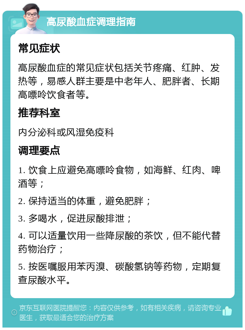 高尿酸血症调理指南 常见症状 高尿酸血症的常见症状包括关节疼痛、红肿、发热等，易感人群主要是中老年人、肥胖者、长期高嘌呤饮食者等。 推荐科室 内分泌科或风湿免疫科 调理要点 1. 饮食上应避免高嘌呤食物，如海鲜、红肉、啤酒等； 2. 保持适当的体重，避免肥胖； 3. 多喝水，促进尿酸排泄； 4. 可以适量饮用一些降尿酸的茶饮，但不能代替药物治疗； 5. 按医嘱服用苯丙溴、碳酸氢钠等药物，定期复查尿酸水平。