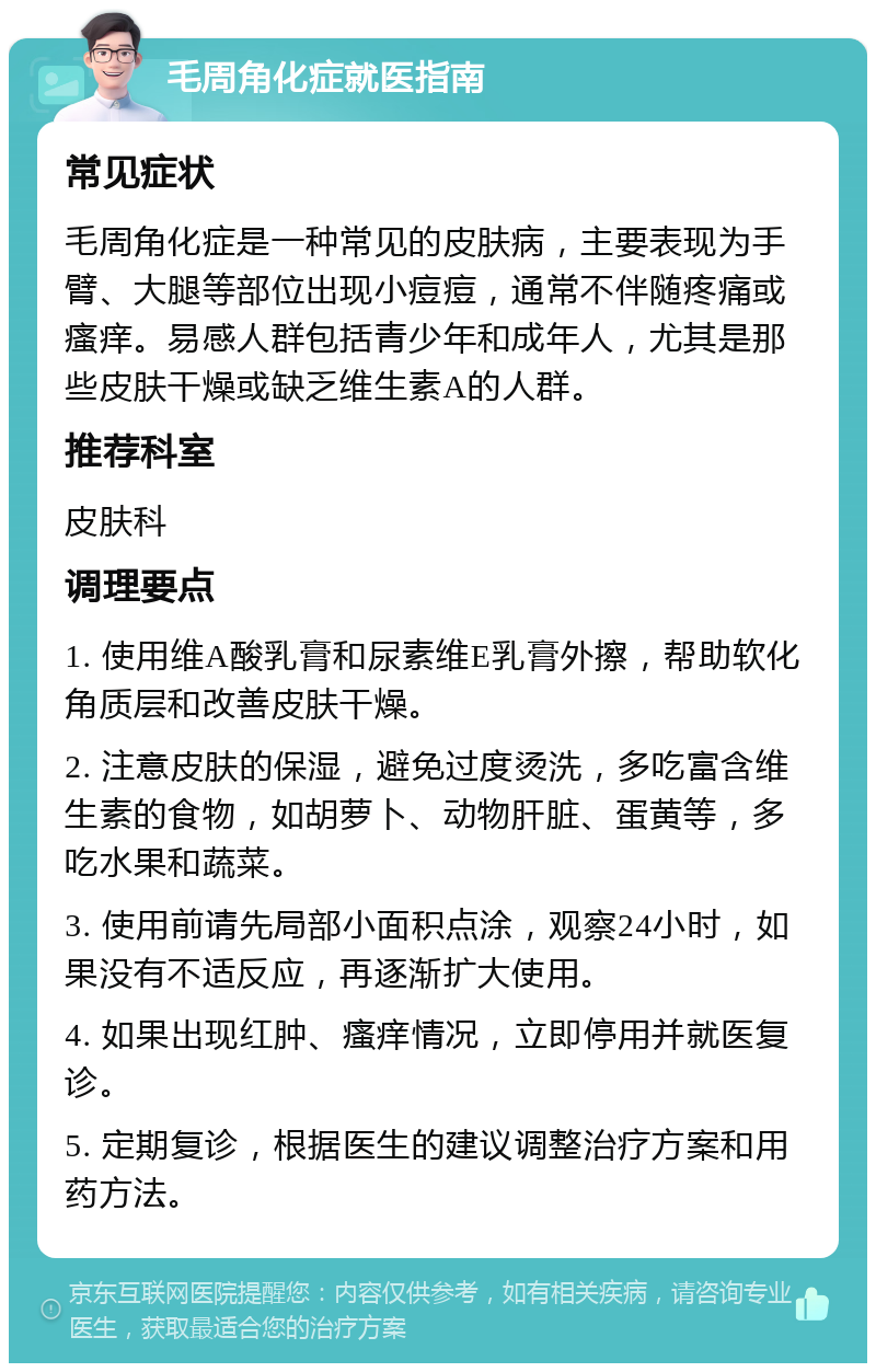 毛周角化症就医指南 常见症状 毛周角化症是一种常见的皮肤病，主要表现为手臂、大腿等部位出现小痘痘，通常不伴随疼痛或瘙痒。易感人群包括青少年和成年人，尤其是那些皮肤干燥或缺乏维生素A的人群。 推荐科室 皮肤科 调理要点 1. 使用维A酸乳膏和尿素维E乳膏外擦，帮助软化角质层和改善皮肤干燥。 2. 注意皮肤的保湿，避免过度烫洗，多吃富含维生素的食物，如胡萝卜、动物肝脏、蛋黄等，多吃水果和蔬菜。 3. 使用前请先局部小面积点涂，观察24小时，如果没有不适反应，再逐渐扩大使用。 4. 如果出现红肿、瘙痒情况，立即停用并就医复诊。 5. 定期复诊，根据医生的建议调整治疗方案和用药方法。