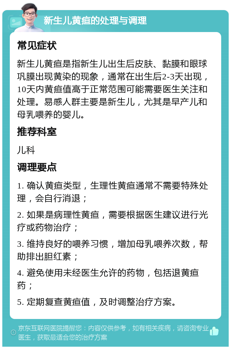 新生儿黄疸的处理与调理 常见症状 新生儿黄疸是指新生儿出生后皮肤、黏膜和眼球巩膜出现黄染的现象，通常在出生后2-3天出现，10天内黄疸值高于正常范围可能需要医生关注和处理。易感人群主要是新生儿，尤其是早产儿和母乳喂养的婴儿。 推荐科室 儿科 调理要点 1. 确认黄疸类型，生理性黄疸通常不需要特殊处理，会自行消退； 2. 如果是病理性黄疸，需要根据医生建议进行光疗或药物治疗； 3. 维持良好的喂养习惯，增加母乳喂养次数，帮助排出胆红素； 4. 避免使用未经医生允许的药物，包括退黄疸药； 5. 定期复查黄疸值，及时调整治疗方案。