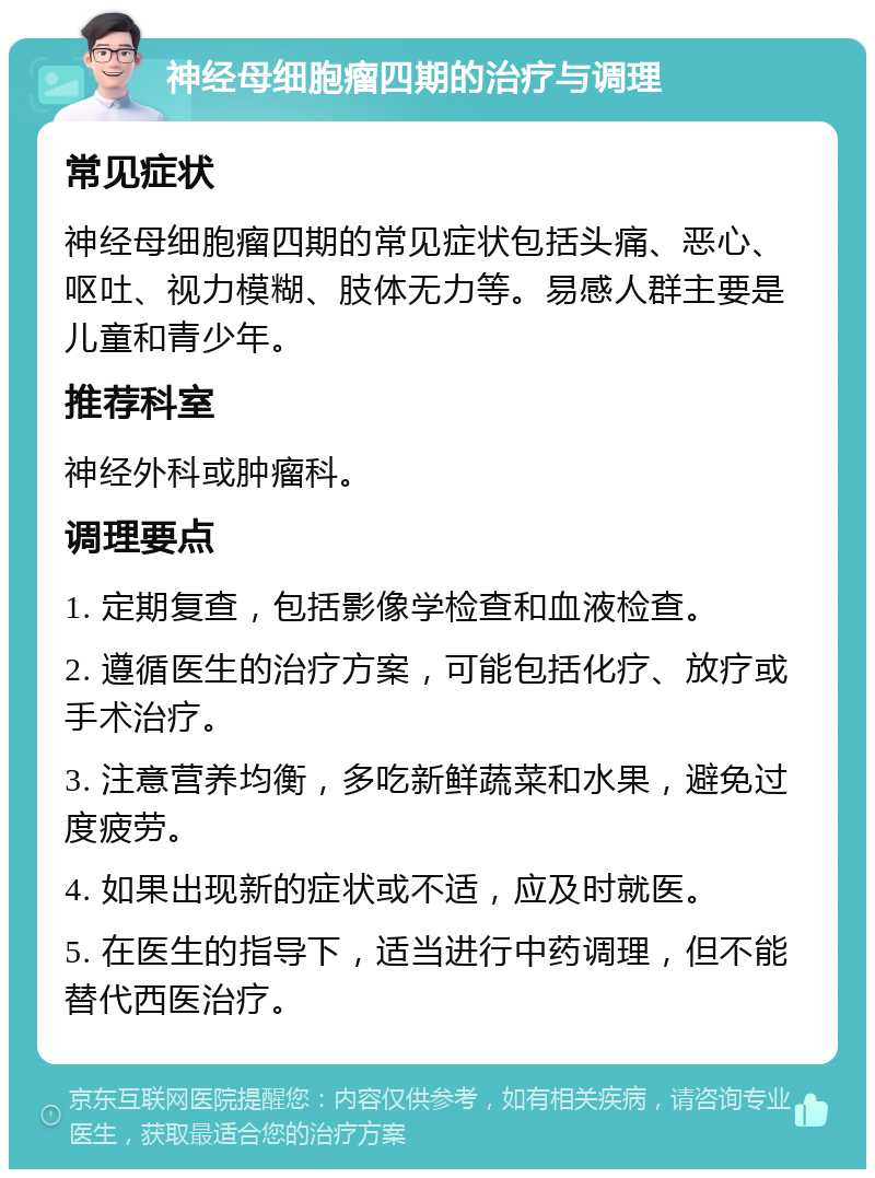 神经母细胞瘤四期的治疗与调理 常见症状 神经母细胞瘤四期的常见症状包括头痛、恶心、呕吐、视力模糊、肢体无力等。易感人群主要是儿童和青少年。 推荐科室 神经外科或肿瘤科。 调理要点 1. 定期复查，包括影像学检查和血液检查。 2. 遵循医生的治疗方案，可能包括化疗、放疗或手术治疗。 3. 注意营养均衡，多吃新鲜蔬菜和水果，避免过度疲劳。 4. 如果出现新的症状或不适，应及时就医。 5. 在医生的指导下，适当进行中药调理，但不能替代西医治疗。