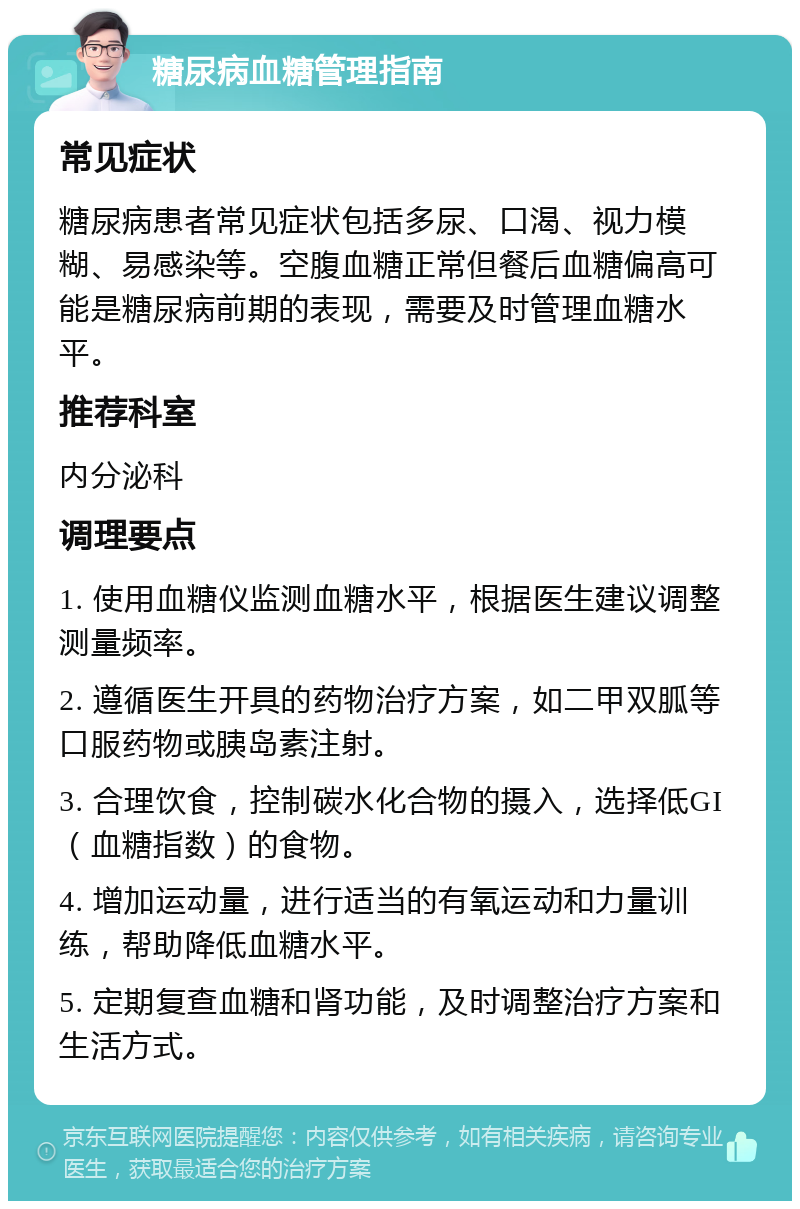 糖尿病血糖管理指南 常见症状 糖尿病患者常见症状包括多尿、口渴、视力模糊、易感染等。空腹血糖正常但餐后血糖偏高可能是糖尿病前期的表现，需要及时管理血糖水平。 推荐科室 内分泌科 调理要点 1. 使用血糖仪监测血糖水平，根据医生建议调整测量频率。 2. 遵循医生开具的药物治疗方案，如二甲双胍等口服药物或胰岛素注射。 3. 合理饮食，控制碳水化合物的摄入，选择低GI（血糖指数）的食物。 4. 增加运动量，进行适当的有氧运动和力量训练，帮助降低血糖水平。 5. 定期复查血糖和肾功能，及时调整治疗方案和生活方式。