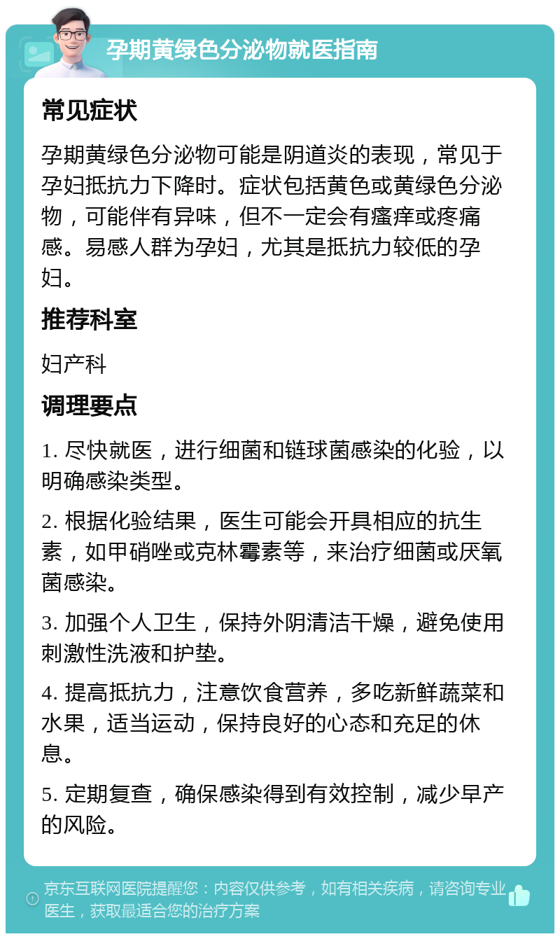 孕期黄绿色分泌物就医指南 常见症状 孕期黄绿色分泌物可能是阴道炎的表现，常见于孕妇抵抗力下降时。症状包括黄色或黄绿色分泌物，可能伴有异味，但不一定会有瘙痒或疼痛感。易感人群为孕妇，尤其是抵抗力较低的孕妇。 推荐科室 妇产科 调理要点 1. 尽快就医，进行细菌和链球菌感染的化验，以明确感染类型。 2. 根据化验结果，医生可能会开具相应的抗生素，如甲硝唑或克林霉素等，来治疗细菌或厌氧菌感染。 3. 加强个人卫生，保持外阴清洁干燥，避免使用刺激性洗液和护垫。 4. 提高抵抗力，注意饮食营养，多吃新鲜蔬菜和水果，适当运动，保持良好的心态和充足的休息。 5. 定期复查，确保感染得到有效控制，减少早产的风险。