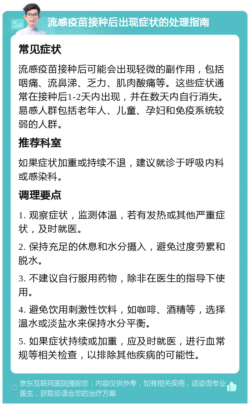 流感疫苗接种后出现症状的处理指南 常见症状 流感疫苗接种后可能会出现轻微的副作用，包括咽痛、流鼻涕、乏力、肌肉酸痛等。这些症状通常在接种后1-2天内出现，并在数天内自行消失。易感人群包括老年人、儿童、孕妇和免疫系统较弱的人群。 推荐科室 如果症状加重或持续不退，建议就诊于呼吸内科或感染科。 调理要点 1. 观察症状，监测体温，若有发热或其他严重症状，及时就医。 2. 保持充足的休息和水分摄入，避免过度劳累和脱水。 3. 不建议自行服用药物，除非在医生的指导下使用。 4. 避免饮用刺激性饮料，如咖啡、酒精等，选择温水或淡盐水来保持水分平衡。 5. 如果症状持续或加重，应及时就医，进行血常规等相关检查，以排除其他疾病的可能性。