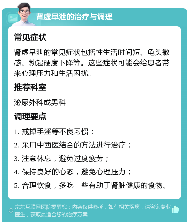 肾虚早泄的治疗与调理 常见症状 肾虚早泄的常见症状包括性生活时间短、龟头敏感、勃起硬度下降等。这些症状可能会给患者带来心理压力和生活困扰。 推荐科室 泌尿外科或男科 调理要点 1. 戒掉手淫等不良习惯； 2. 采用中西医结合的方法进行治疗； 3. 注意休息，避免过度疲劳； 4. 保持良好的心态，避免心理压力； 5. 合理饮食，多吃一些有助于肾脏健康的食物。