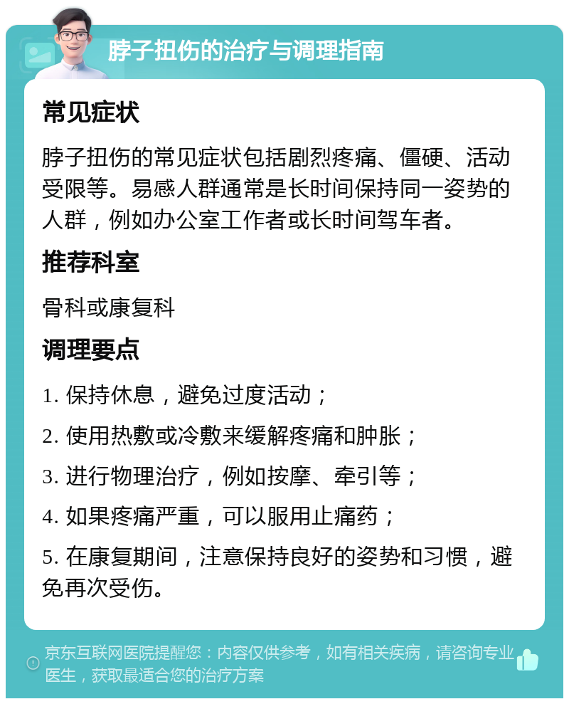 脖子扭伤的治疗与调理指南 常见症状 脖子扭伤的常见症状包括剧烈疼痛、僵硬、活动受限等。易感人群通常是长时间保持同一姿势的人群，例如办公室工作者或长时间驾车者。 推荐科室 骨科或康复科 调理要点 1. 保持休息，避免过度活动； 2. 使用热敷或冷敷来缓解疼痛和肿胀； 3. 进行物理治疗，例如按摩、牵引等； 4. 如果疼痛严重，可以服用止痛药； 5. 在康复期间，注意保持良好的姿势和习惯，避免再次受伤。