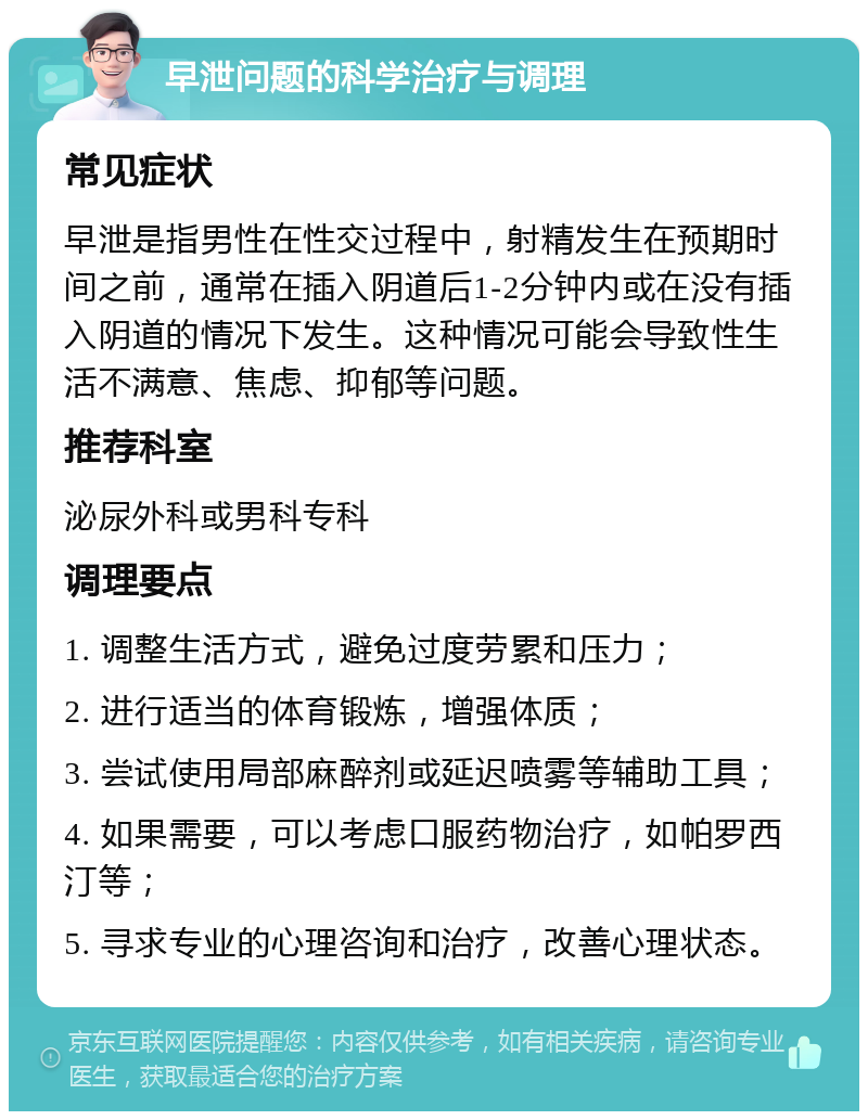 早泄问题的科学治疗与调理 常见症状 早泄是指男性在性交过程中，射精发生在预期时间之前，通常在插入阴道后1-2分钟内或在没有插入阴道的情况下发生。这种情况可能会导致性生活不满意、焦虑、抑郁等问题。 推荐科室 泌尿外科或男科专科 调理要点 1. 调整生活方式，避免过度劳累和压力； 2. 进行适当的体育锻炼，增强体质； 3. 尝试使用局部麻醉剂或延迟喷雾等辅助工具； 4. 如果需要，可以考虑口服药物治疗，如帕罗西汀等； 5. 寻求专业的心理咨询和治疗，改善心理状态。