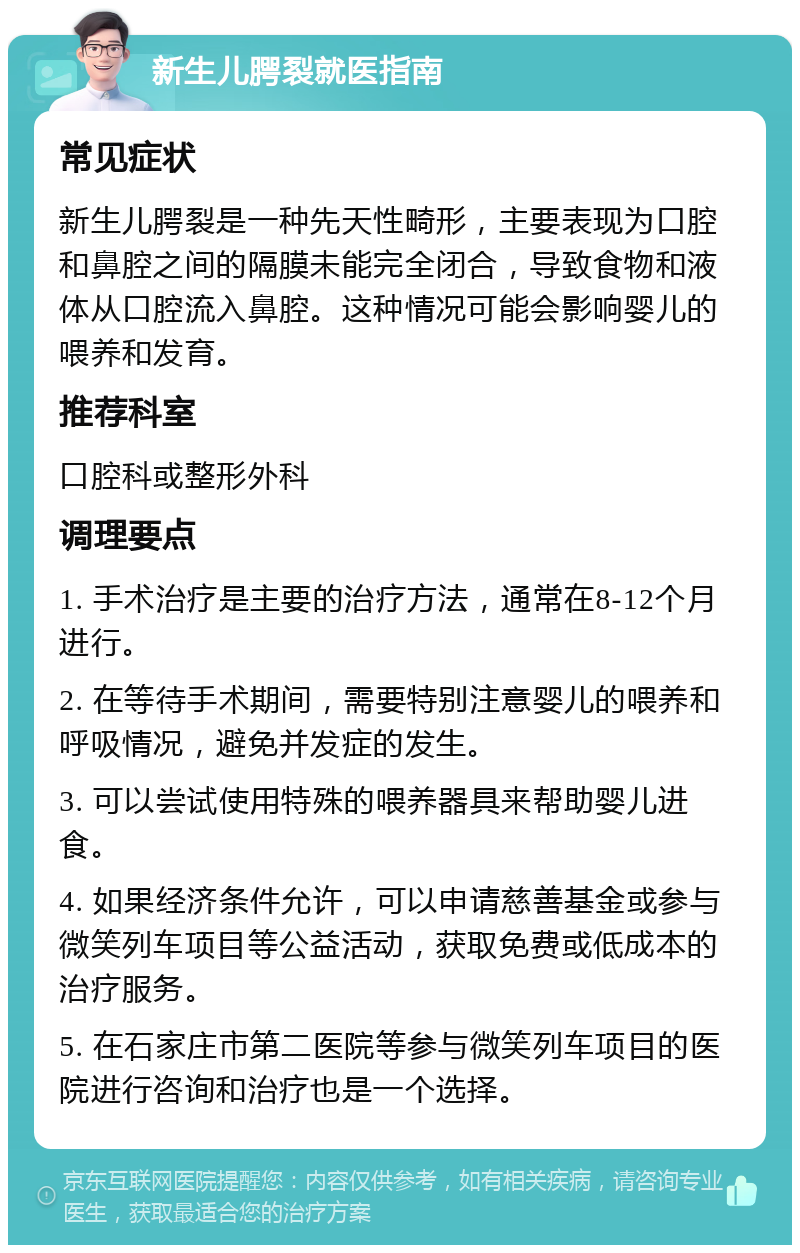 新生儿腭裂就医指南 常见症状 新生儿腭裂是一种先天性畸形，主要表现为口腔和鼻腔之间的隔膜未能完全闭合，导致食物和液体从口腔流入鼻腔。这种情况可能会影响婴儿的喂养和发育。 推荐科室 口腔科或整形外科 调理要点 1. 手术治疗是主要的治疗方法，通常在8-12个月进行。 2. 在等待手术期间，需要特别注意婴儿的喂养和呼吸情况，避免并发症的发生。 3. 可以尝试使用特殊的喂养器具来帮助婴儿进食。 4. 如果经济条件允许，可以申请慈善基金或参与微笑列车项目等公益活动，获取免费或低成本的治疗服务。 5. 在石家庄市第二医院等参与微笑列车项目的医院进行咨询和治疗也是一个选择。