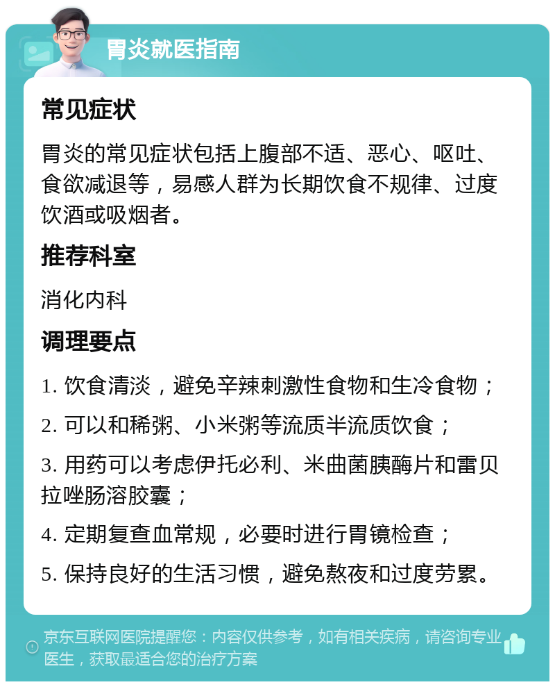 胃炎就医指南 常见症状 胃炎的常见症状包括上腹部不适、恶心、呕吐、食欲减退等，易感人群为长期饮食不规律、过度饮酒或吸烟者。 推荐科室 消化内科 调理要点 1. 饮食清淡，避免辛辣刺激性食物和生冷食物； 2. 可以和稀粥、小米粥等流质半流质饮食； 3. 用药可以考虑伊托必利、米曲菌胰酶片和雷贝拉唑肠溶胶囊； 4. 定期复查血常规，必要时进行胃镜检查； 5. 保持良好的生活习惯，避免熬夜和过度劳累。