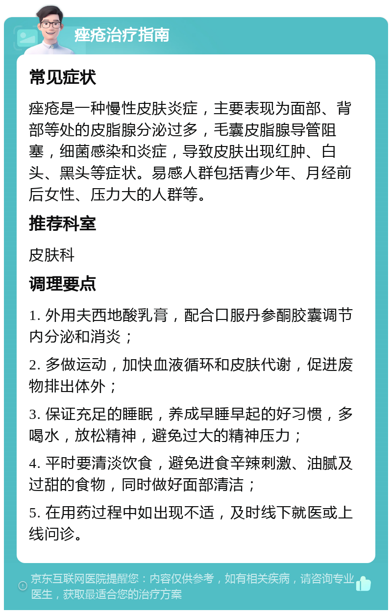 痤疮治疗指南 常见症状 痤疮是一种慢性皮肤炎症，主要表现为面部、背部等处的皮脂腺分泌过多，毛囊皮脂腺导管阻塞，细菌感染和炎症，导致皮肤出现红肿、白头、黑头等症状。易感人群包括青少年、月经前后女性、压力大的人群等。 推荐科室 皮肤科 调理要点 1. 外用夫西地酸乳膏，配合口服丹参酮胶囊调节内分泌和消炎； 2. 多做运动，加快血液循环和皮肤代谢，促进废物排出体外； 3. 保证充足的睡眠，养成早睡早起的好习惯，多喝水，放松精神，避免过大的精神压力； 4. 平时要清淡饮食，避免进食辛辣刺激、油腻及过甜的食物，同时做好面部清洁； 5. 在用药过程中如出现不适，及时线下就医或上线问诊。