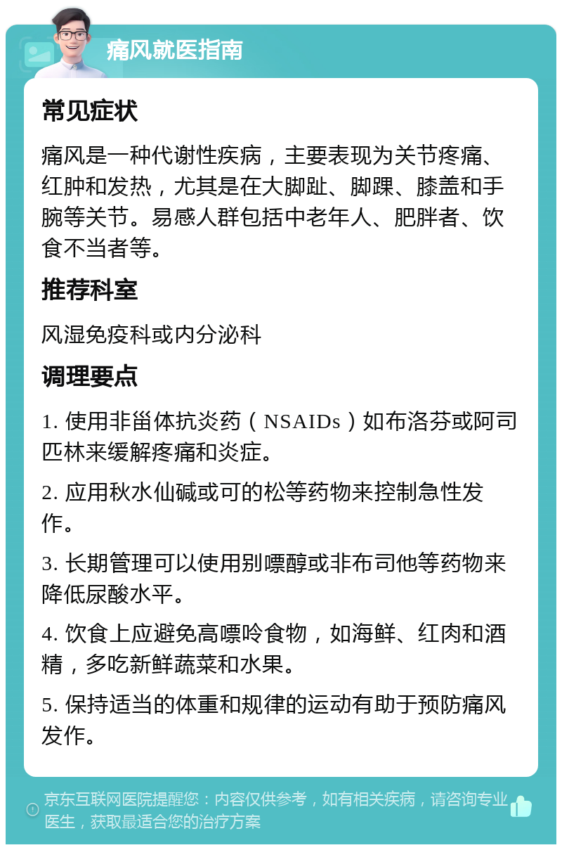 痛风就医指南 常见症状 痛风是一种代谢性疾病，主要表现为关节疼痛、红肿和发热，尤其是在大脚趾、脚踝、膝盖和手腕等关节。易感人群包括中老年人、肥胖者、饮食不当者等。 推荐科室 风湿免疫科或内分泌科 调理要点 1. 使用非甾体抗炎药（NSAIDs）如布洛芬或阿司匹林来缓解疼痛和炎症。 2. 应用秋水仙碱或可的松等药物来控制急性发作。 3. 长期管理可以使用别嘌醇或非布司他等药物来降低尿酸水平。 4. 饮食上应避免高嘌呤食物，如海鲜、红肉和酒精，多吃新鲜蔬菜和水果。 5. 保持适当的体重和规律的运动有助于预防痛风发作。