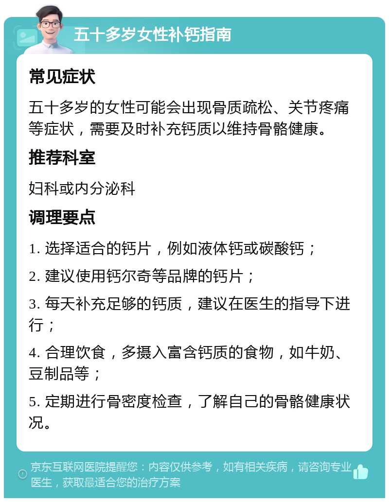 五十多岁女性补钙指南 常见症状 五十多岁的女性可能会出现骨质疏松、关节疼痛等症状，需要及时补充钙质以维持骨骼健康。 推荐科室 妇科或内分泌科 调理要点 1. 选择适合的钙片，例如液体钙或碳酸钙； 2. 建议使用钙尔奇等品牌的钙片； 3. 每天补充足够的钙质，建议在医生的指导下进行； 4. 合理饮食，多摄入富含钙质的食物，如牛奶、豆制品等； 5. 定期进行骨密度检查，了解自己的骨骼健康状况。