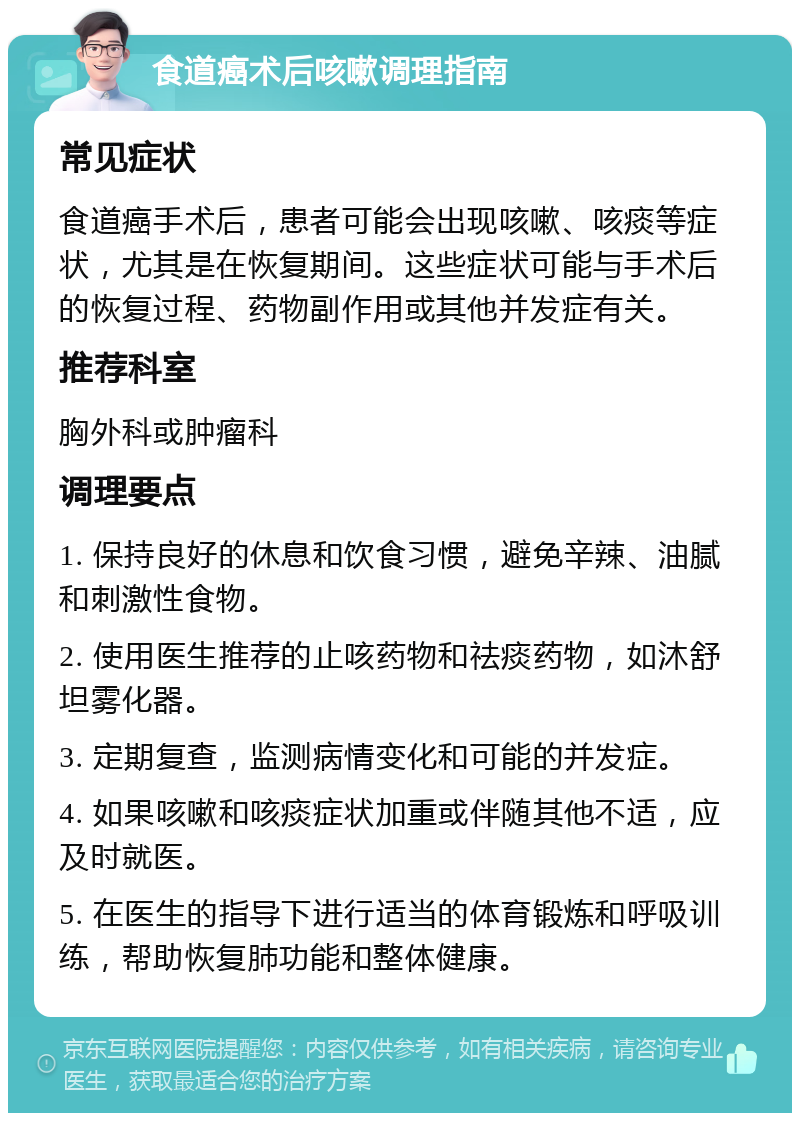 食道癌术后咳嗽调理指南 常见症状 食道癌手术后，患者可能会出现咳嗽、咳痰等症状，尤其是在恢复期间。这些症状可能与手术后的恢复过程、药物副作用或其他并发症有关。 推荐科室 胸外科或肿瘤科 调理要点 1. 保持良好的休息和饮食习惯，避免辛辣、油腻和刺激性食物。 2. 使用医生推荐的止咳药物和祛痰药物，如沐舒坦雾化器。 3. 定期复查，监测病情变化和可能的并发症。 4. 如果咳嗽和咳痰症状加重或伴随其他不适，应及时就医。 5. 在医生的指导下进行适当的体育锻炼和呼吸训练，帮助恢复肺功能和整体健康。