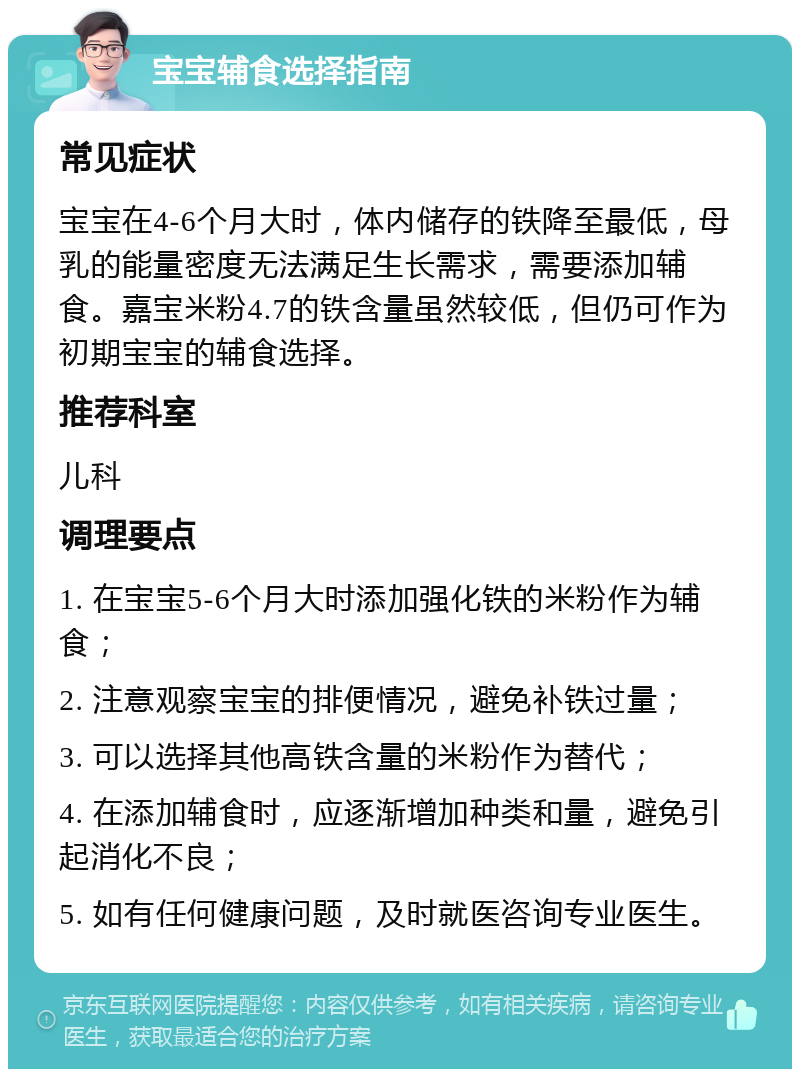 宝宝辅食选择指南 常见症状 宝宝在4-6个月大时，体内储存的铁降至最低，母乳的能量密度无法满足生长需求，需要添加辅食。嘉宝米粉4.7的铁含量虽然较低，但仍可作为初期宝宝的辅食选择。 推荐科室 儿科 调理要点 1. 在宝宝5-6个月大时添加强化铁的米粉作为辅食； 2. 注意观察宝宝的排便情况，避免补铁过量； 3. 可以选择其他高铁含量的米粉作为替代； 4. 在添加辅食时，应逐渐增加种类和量，避免引起消化不良； 5. 如有任何健康问题，及时就医咨询专业医生。