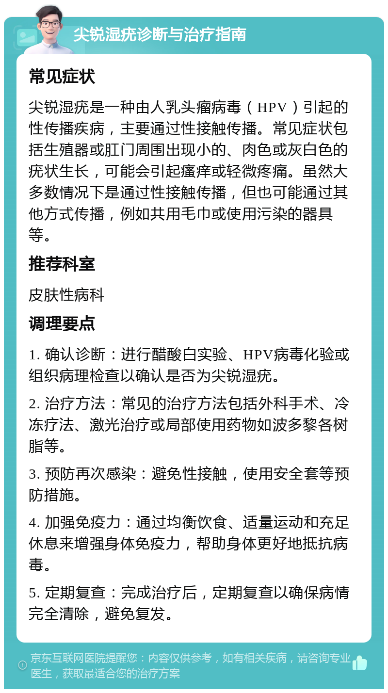 尖锐湿疣诊断与治疗指南 常见症状 尖锐湿疣是一种由人乳头瘤病毒（HPV）引起的性传播疾病，主要通过性接触传播。常见症状包括生殖器或肛门周围出现小的、肉色或灰白色的疣状生长，可能会引起瘙痒或轻微疼痛。虽然大多数情况下是通过性接触传播，但也可能通过其他方式传播，例如共用毛巾或使用污染的器具等。 推荐科室 皮肤性病科 调理要点 1. 确认诊断：进行醋酸白实验、HPV病毒化验或组织病理检查以确认是否为尖锐湿疣。 2. 治疗方法：常见的治疗方法包括外科手术、冷冻疗法、激光治疗或局部使用药物如波多黎各树脂等。 3. 预防再次感染：避免性接触，使用安全套等预防措施。 4. 加强免疫力：通过均衡饮食、适量运动和充足休息来增强身体免疫力，帮助身体更好地抵抗病毒。 5. 定期复查：完成治疗后，定期复查以确保病情完全清除，避免复发。