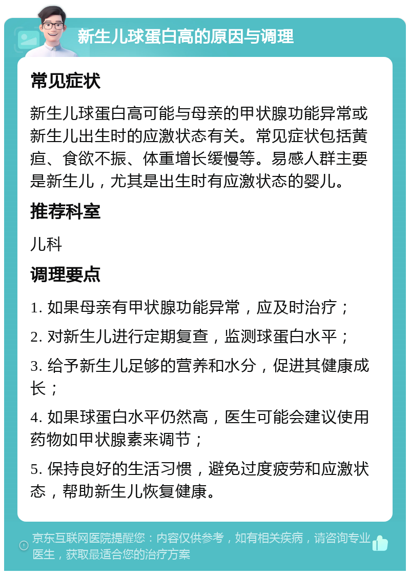 新生儿球蛋白高的原因与调理 常见症状 新生儿球蛋白高可能与母亲的甲状腺功能异常或新生儿出生时的应激状态有关。常见症状包括黄疸、食欲不振、体重增长缓慢等。易感人群主要是新生儿，尤其是出生时有应激状态的婴儿。 推荐科室 儿科 调理要点 1. 如果母亲有甲状腺功能异常，应及时治疗； 2. 对新生儿进行定期复查，监测球蛋白水平； 3. 给予新生儿足够的营养和水分，促进其健康成长； 4. 如果球蛋白水平仍然高，医生可能会建议使用药物如甲状腺素来调节； 5. 保持良好的生活习惯，避免过度疲劳和应激状态，帮助新生儿恢复健康。