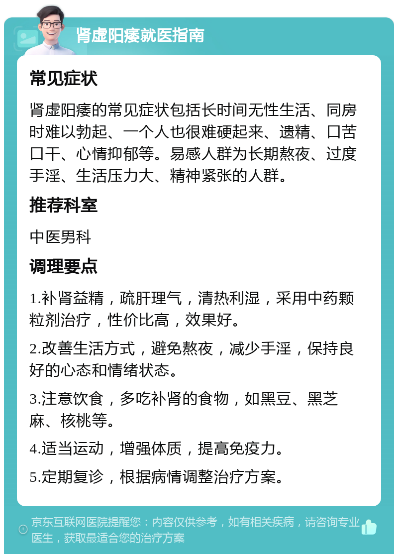 肾虚阳痿就医指南 常见症状 肾虚阳痿的常见症状包括长时间无性生活、同房时难以勃起、一个人也很难硬起来、遗精、口苦口干、心情抑郁等。易感人群为长期熬夜、过度手淫、生活压力大、精神紧张的人群。 推荐科室 中医男科 调理要点 1.补肾益精，疏肝理气，清热利湿，采用中药颗粒剂治疗，性价比高，效果好。 2.改善生活方式，避免熬夜，减少手淫，保持良好的心态和情绪状态。 3.注意饮食，多吃补肾的食物，如黑豆、黑芝麻、核桃等。 4.适当运动，增强体质，提高免疫力。 5.定期复诊，根据病情调整治疗方案。