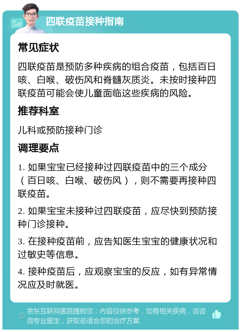 四联疫苗接种指南 常见症状 四联疫苗是预防多种疾病的组合疫苗，包括百日咳、白喉、破伤风和脊髓灰质炎。未按时接种四联疫苗可能会使儿童面临这些疾病的风险。 推荐科室 儿科或预防接种门诊 调理要点 1. 如果宝宝已经接种过四联疫苗中的三个成分（百日咳、白喉、破伤风），则不需要再接种四联疫苗。 2. 如果宝宝未接种过四联疫苗，应尽快到预防接种门诊接种。 3. 在接种疫苗前，应告知医生宝宝的健康状况和过敏史等信息。 4. 接种疫苗后，应观察宝宝的反应，如有异常情况应及时就医。