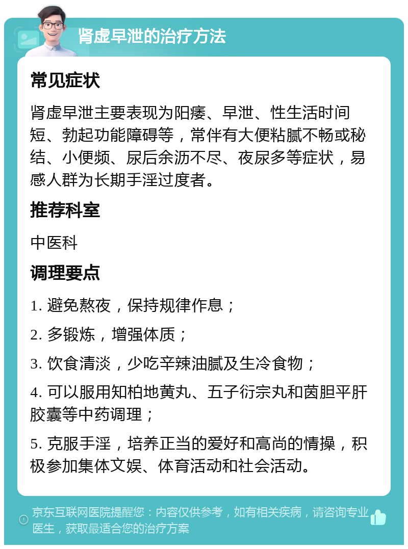 肾虚早泄的治疗方法 常见症状 肾虚早泄主要表现为阳痿、早泄、性生活时间短、勃起功能障碍等，常伴有大便粘腻不畅或秘结、小便频、尿后余沥不尽、夜尿多等症状，易感人群为长期手淫过度者。 推荐科室 中医科 调理要点 1. 避免熬夜，保持规律作息； 2. 多锻炼，增强体质； 3. 饮食清淡，少吃辛辣油腻及生冷食物； 4. 可以服用知柏地黄丸、五子衍宗丸和茵胆平肝胶囊等中药调理； 5. 克服手淫，培养正当的爱好和高尚的情操，积极参加集体文娱、体育活动和社会活动。