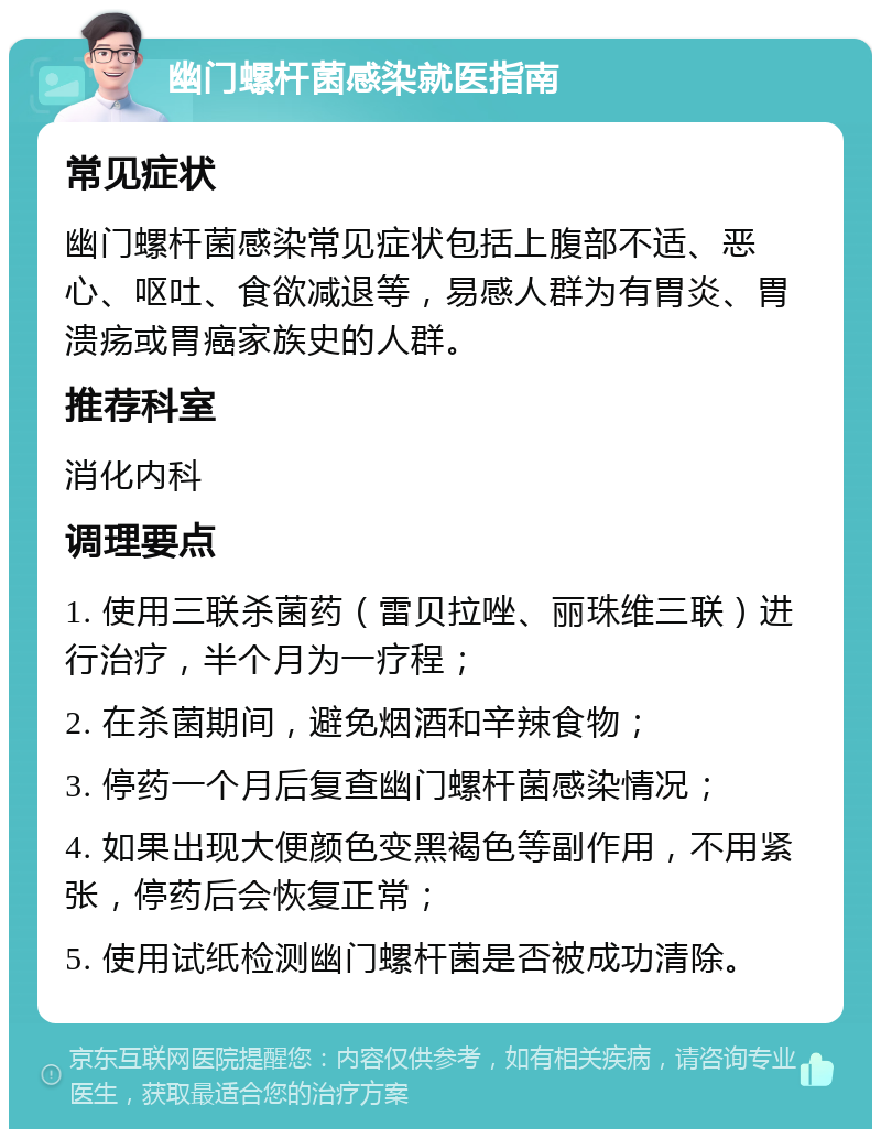 幽门螺杆菌感染就医指南 常见症状 幽门螺杆菌感染常见症状包括上腹部不适、恶心、呕吐、食欲减退等，易感人群为有胃炎、胃溃疡或胃癌家族史的人群。 推荐科室 消化内科 调理要点 1. 使用三联杀菌药（雷贝拉唑、丽珠维三联）进行治疗，半个月为一疗程； 2. 在杀菌期间，避免烟酒和辛辣食物； 3. 停药一个月后复查幽门螺杆菌感染情况； 4. 如果出现大便颜色变黑褐色等副作用，不用紧张，停药后会恢复正常； 5. 使用试纸检测幽门螺杆菌是否被成功清除。