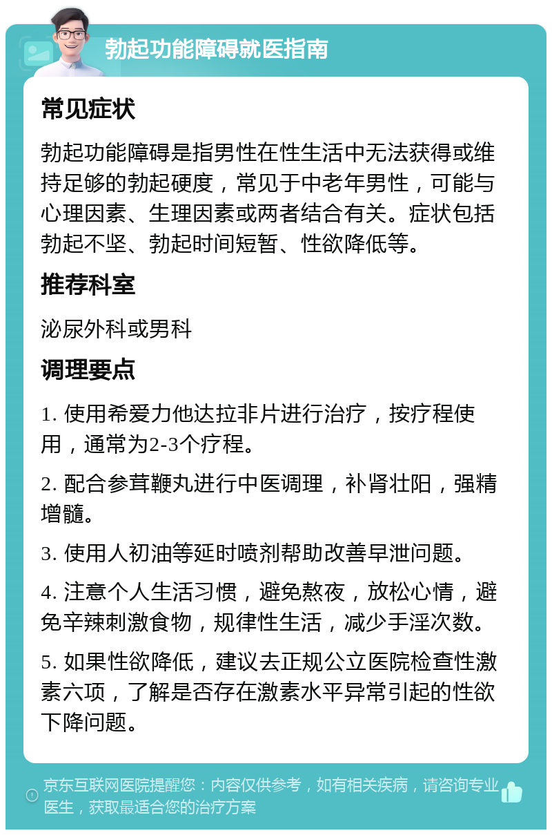 勃起功能障碍就医指南 常见症状 勃起功能障碍是指男性在性生活中无法获得或维持足够的勃起硬度，常见于中老年男性，可能与心理因素、生理因素或两者结合有关。症状包括勃起不坚、勃起时间短暂、性欲降低等。 推荐科室 泌尿外科或男科 调理要点 1. 使用希爱力他达拉非片进行治疗，按疗程使用，通常为2-3个疗程。 2. 配合参茸鞭丸进行中医调理，补肾壮阳，强精增髓。 3. 使用人初油等延时喷剂帮助改善早泄问题。 4. 注意个人生活习惯，避免熬夜，放松心情，避免辛辣刺激食物，规律性生活，减少手淫次数。 5. 如果性欲降低，建议去正规公立医院检查性激素六项，了解是否存在激素水平异常引起的性欲下降问题。