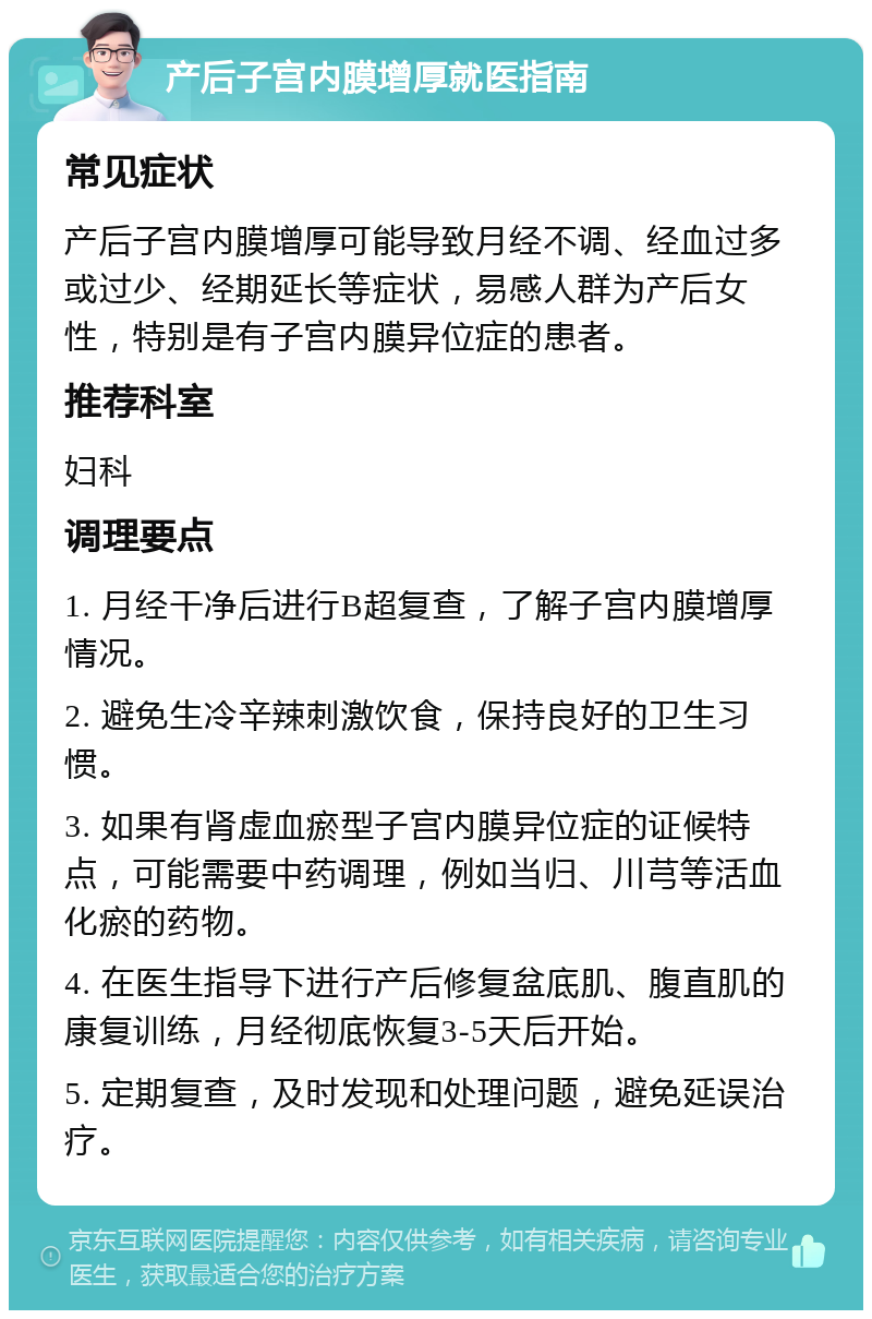 产后子宫内膜增厚就医指南 常见症状 产后子宫内膜增厚可能导致月经不调、经血过多或过少、经期延长等症状，易感人群为产后女性，特别是有子宫内膜异位症的患者。 推荐科室 妇科 调理要点 1. 月经干净后进行B超复查，了解子宫内膜增厚情况。 2. 避免生冷辛辣刺激饮食，保持良好的卫生习惯。 3. 如果有肾虚血瘀型子宫内膜异位症的证候特点，可能需要中药调理，例如当归、川芎等活血化瘀的药物。 4. 在医生指导下进行产后修复盆底肌、腹直肌的康复训练，月经彻底恢复3-5天后开始。 5. 定期复查，及时发现和处理问题，避免延误治疗。