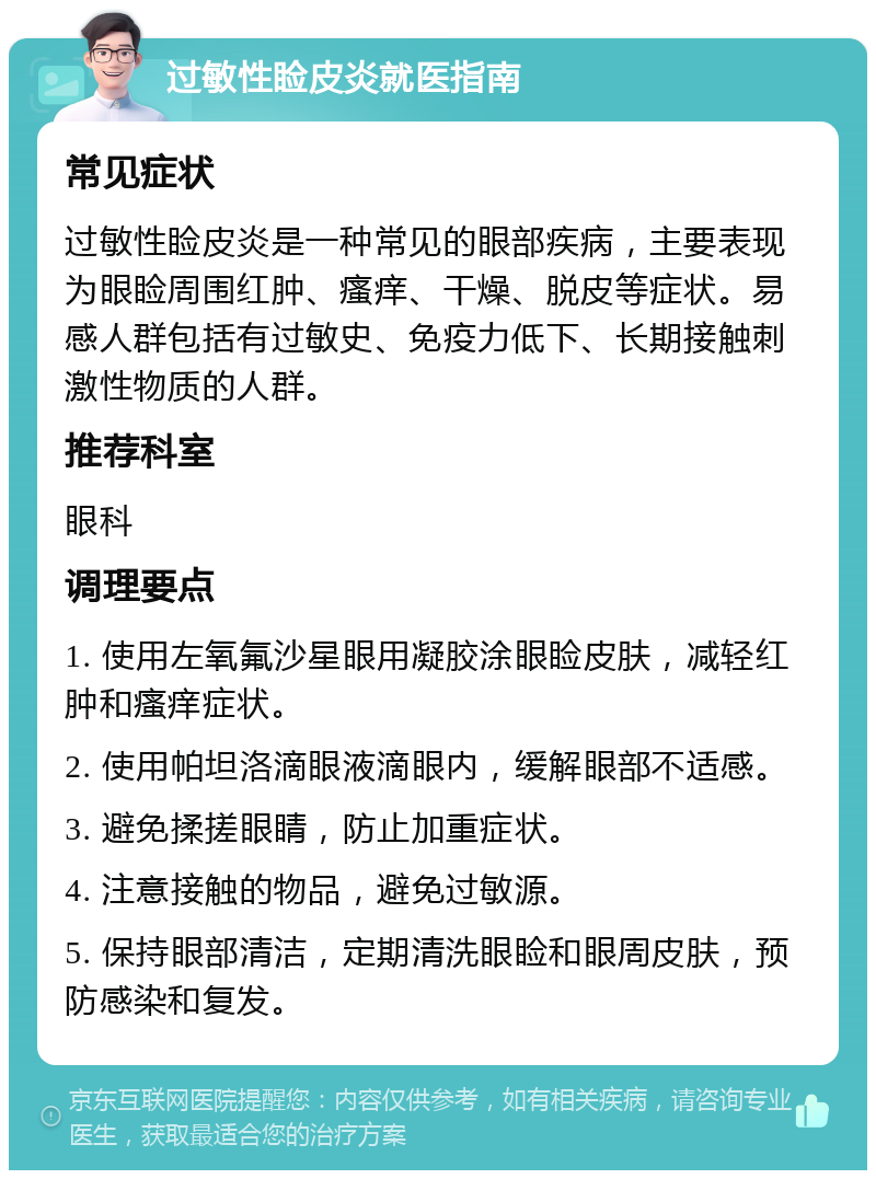 过敏性睑皮炎就医指南 常见症状 过敏性睑皮炎是一种常见的眼部疾病，主要表现为眼睑周围红肿、瘙痒、干燥、脱皮等症状。易感人群包括有过敏史、免疫力低下、长期接触刺激性物质的人群。 推荐科室 眼科 调理要点 1. 使用左氧氟沙星眼用凝胶涂眼睑皮肤，减轻红肿和瘙痒症状。 2. 使用帕坦洛滴眼液滴眼内，缓解眼部不适感。 3. 避免揉搓眼睛，防止加重症状。 4. 注意接触的物品，避免过敏源。 5. 保持眼部清洁，定期清洗眼睑和眼周皮肤，预防感染和复发。