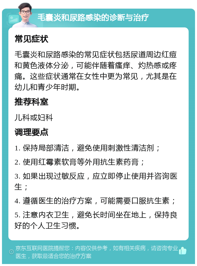 毛囊炎和尿路感染的诊断与治疗 常见症状 毛囊炎和尿路感染的常见症状包括尿道周边红痘和黄色液体分泌，可能伴随着瘙痒、灼热感或疼痛。这些症状通常在女性中更为常见，尤其是在幼儿和青少年时期。 推荐科室 儿科或妇科 调理要点 1. 保持局部清洁，避免使用刺激性清洁剂； 2. 使用红霉素软膏等外用抗生素药膏； 3. 如果出现过敏反应，应立即停止使用并咨询医生； 4. 遵循医生的治疗方案，可能需要口服抗生素； 5. 注意内衣卫生，避免长时间坐在地上，保持良好的个人卫生习惯。