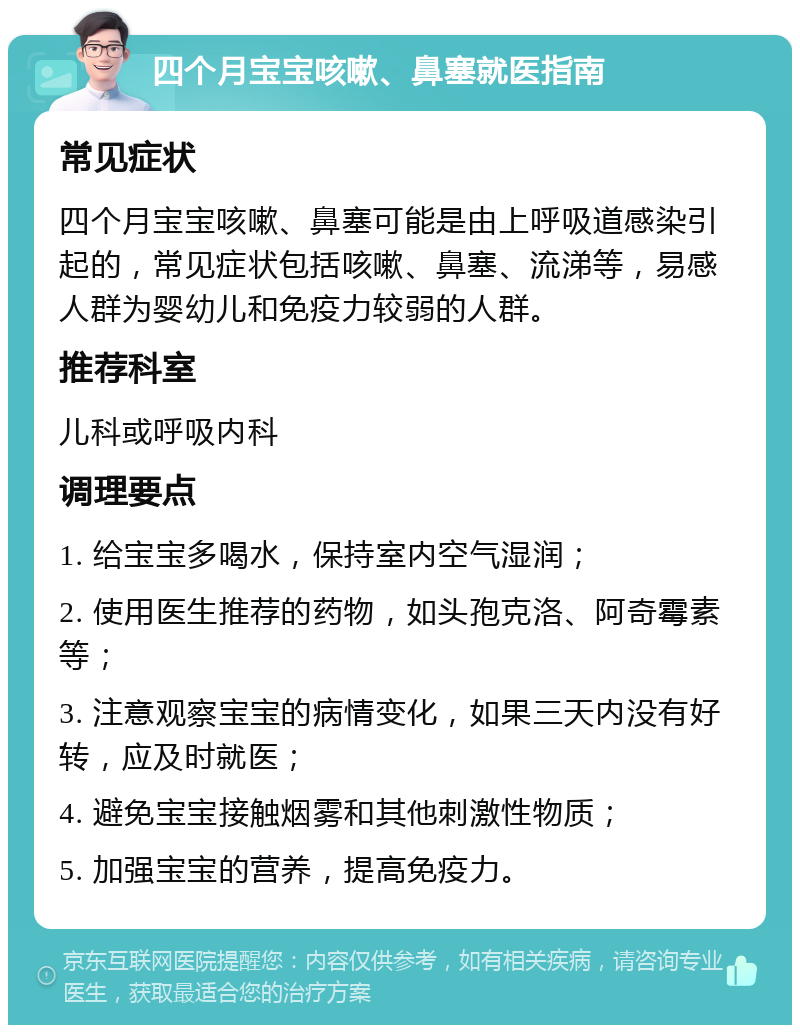 四个月宝宝咳嗽、鼻塞就医指南 常见症状 四个月宝宝咳嗽、鼻塞可能是由上呼吸道感染引起的，常见症状包括咳嗽、鼻塞、流涕等，易感人群为婴幼儿和免疫力较弱的人群。 推荐科室 儿科或呼吸内科 调理要点 1. 给宝宝多喝水，保持室内空气湿润； 2. 使用医生推荐的药物，如头孢克洛、阿奇霉素等； 3. 注意观察宝宝的病情变化，如果三天内没有好转，应及时就医； 4. 避免宝宝接触烟雾和其他刺激性物质； 5. 加强宝宝的营养，提高免疫力。