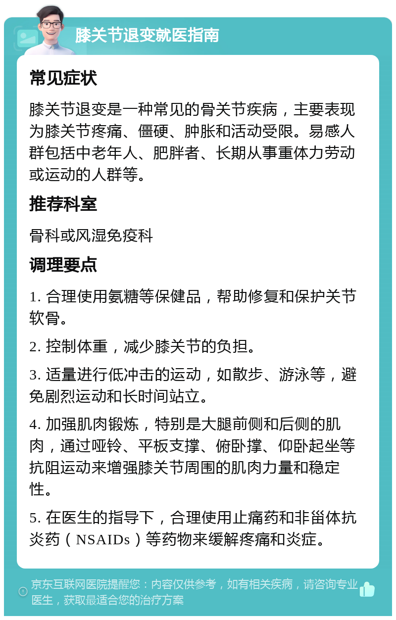 膝关节退变就医指南 常见症状 膝关节退变是一种常见的骨关节疾病，主要表现为膝关节疼痛、僵硬、肿胀和活动受限。易感人群包括中老年人、肥胖者、长期从事重体力劳动或运动的人群等。 推荐科室 骨科或风湿免疫科 调理要点 1. 合理使用氨糖等保健品，帮助修复和保护关节软骨。 2. 控制体重，减少膝关节的负担。 3. 适量进行低冲击的运动，如散步、游泳等，避免剧烈运动和长时间站立。 4. 加强肌肉锻炼，特别是大腿前侧和后侧的肌肉，通过哑铃、平板支撑、俯卧撑、仰卧起坐等抗阻运动来增强膝关节周围的肌肉力量和稳定性。 5. 在医生的指导下，合理使用止痛药和非甾体抗炎药（NSAIDs）等药物来缓解疼痛和炎症。