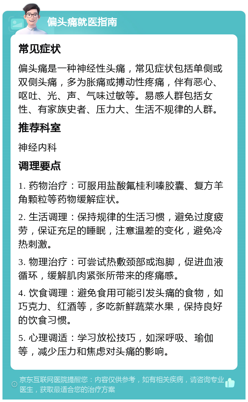 偏头痛就医指南 常见症状 偏头痛是一种神经性头痛，常见症状包括单侧或双侧头痛，多为胀痛或搏动性疼痛，伴有恶心、呕吐、光、声、气味过敏等。易感人群包括女性、有家族史者、压力大、生活不规律的人群。 推荐科室 神经内科 调理要点 1. 药物治疗：可服用盐酸氟桂利嗪胶囊、复方羊角颗粒等药物缓解症状。 2. 生活调理：保持规律的生活习惯，避免过度疲劳，保证充足的睡眠，注意温差的变化，避免冷热刺激。 3. 物理治疗：可尝试热敷颈部或泡脚，促进血液循环，缓解肌肉紧张所带来的疼痛感。 4. 饮食调理：避免食用可能引发头痛的食物，如巧克力、红酒等，多吃新鲜蔬菜水果，保持良好的饮食习惯。 5. 心理调适：学习放松技巧，如深呼吸、瑜伽等，减少压力和焦虑对头痛的影响。