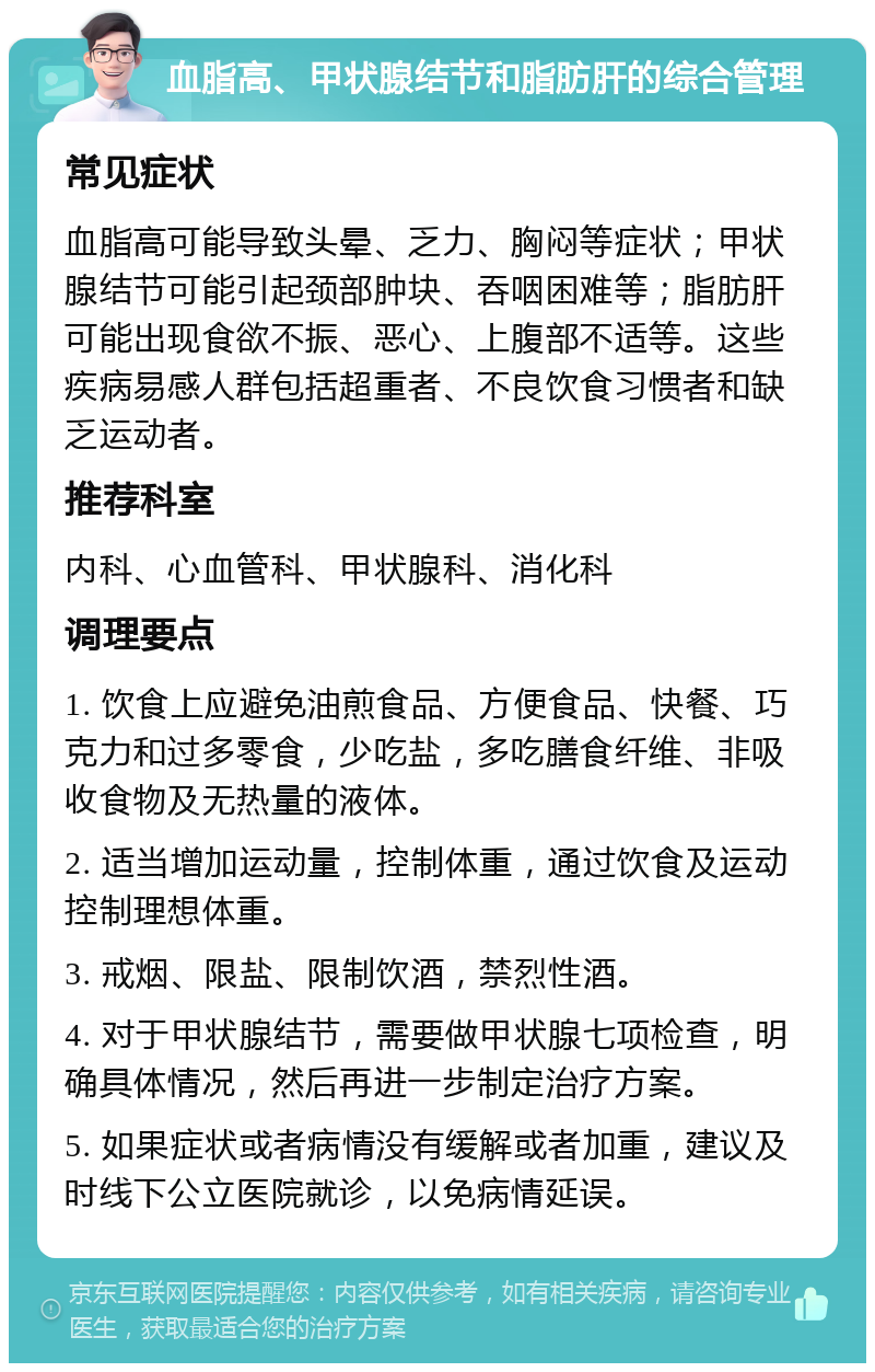 血脂高、甲状腺结节和脂肪肝的综合管理 常见症状 血脂高可能导致头晕、乏力、胸闷等症状；甲状腺结节可能引起颈部肿块、吞咽困难等；脂肪肝可能出现食欲不振、恶心、上腹部不适等。这些疾病易感人群包括超重者、不良饮食习惯者和缺乏运动者。 推荐科室 内科、心血管科、甲状腺科、消化科 调理要点 1. 饮食上应避免油煎食品、方便食品、快餐、巧克力和过多零食，少吃盐，多吃膳食纤维、非吸收食物及无热量的液体。 2. 适当增加运动量，控制体重，通过饮食及运动控制理想体重。 3. 戒烟、限盐、限制饮酒，禁烈性酒。 4. 对于甲状腺结节，需要做甲状腺七项检查，明确具体情况，然后再进一步制定治疗方案。 5. 如果症状或者病情没有缓解或者加重，建议及时线下公立医院就诊，以免病情延误。