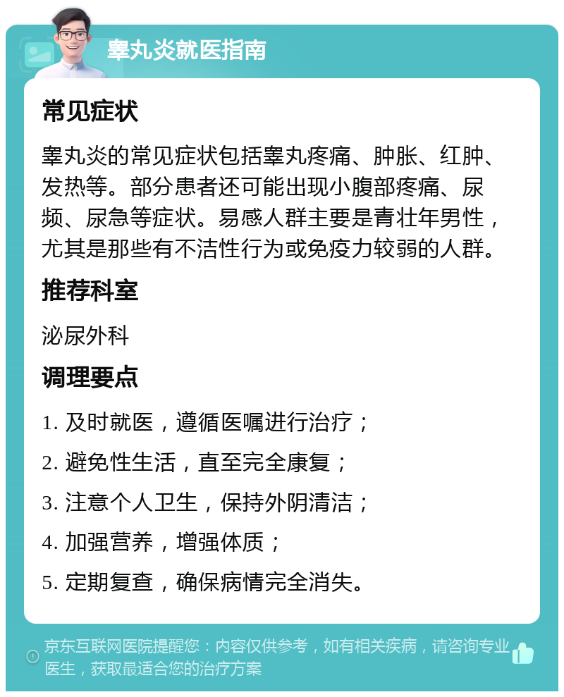 睾丸炎就医指南 常见症状 睾丸炎的常见症状包括睾丸疼痛、肿胀、红肿、发热等。部分患者还可能出现小腹部疼痛、尿频、尿急等症状。易感人群主要是青壮年男性，尤其是那些有不洁性行为或免疫力较弱的人群。 推荐科室 泌尿外科 调理要点 1. 及时就医，遵循医嘱进行治疗； 2. 避免性生活，直至完全康复； 3. 注意个人卫生，保持外阴清洁； 4. 加强营养，增强体质； 5. 定期复查，确保病情完全消失。