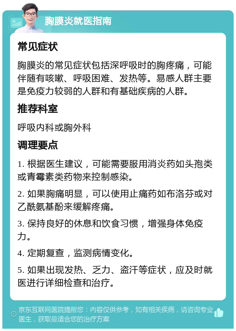 胸膜炎就医指南 常见症状 胸膜炎的常见症状包括深呼吸时的胸疼痛，可能伴随有咳嗽、呼吸困难、发热等。易感人群主要是免疫力较弱的人群和有基础疾病的人群。 推荐科室 呼吸内科或胸外科 调理要点 1. 根据医生建议，可能需要服用消炎药如头孢类或青霉素类药物来控制感染。 2. 如果胸痛明显，可以使用止痛药如布洛芬或对乙酰氨基酚来缓解疼痛。 3. 保持良好的休息和饮食习惯，增强身体免疫力。 4. 定期复查，监测病情变化。 5. 如果出现发热、乏力、盗汗等症状，应及时就医进行详细检查和治疗。