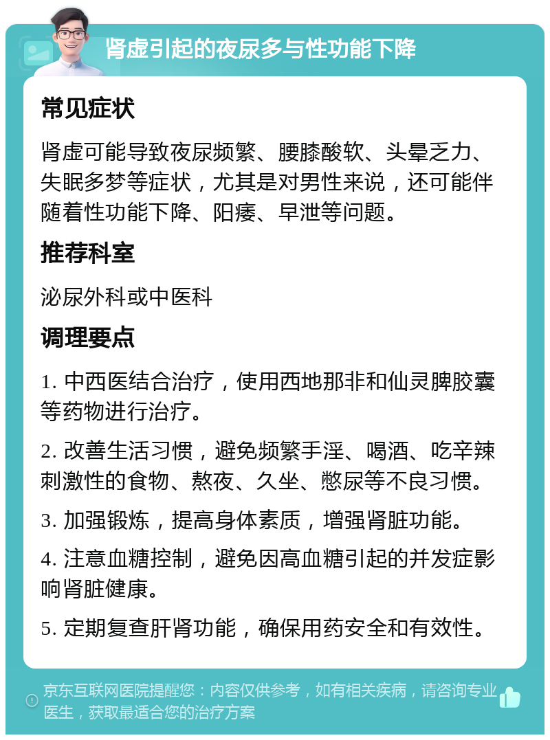 肾虚引起的夜尿多与性功能下降 常见症状 肾虚可能导致夜尿频繁、腰膝酸软、头晕乏力、失眠多梦等症状，尤其是对男性来说，还可能伴随着性功能下降、阳痿、早泄等问题。 推荐科室 泌尿外科或中医科 调理要点 1. 中西医结合治疗，使用西地那非和仙灵脾胶囊等药物进行治疗。 2. 改善生活习惯，避免频繁手淫、喝酒、吃辛辣刺激性的食物、熬夜、久坐、憋尿等不良习惯。 3. 加强锻炼，提高身体素质，增强肾脏功能。 4. 注意血糖控制，避免因高血糖引起的并发症影响肾脏健康。 5. 定期复查肝肾功能，确保用药安全和有效性。