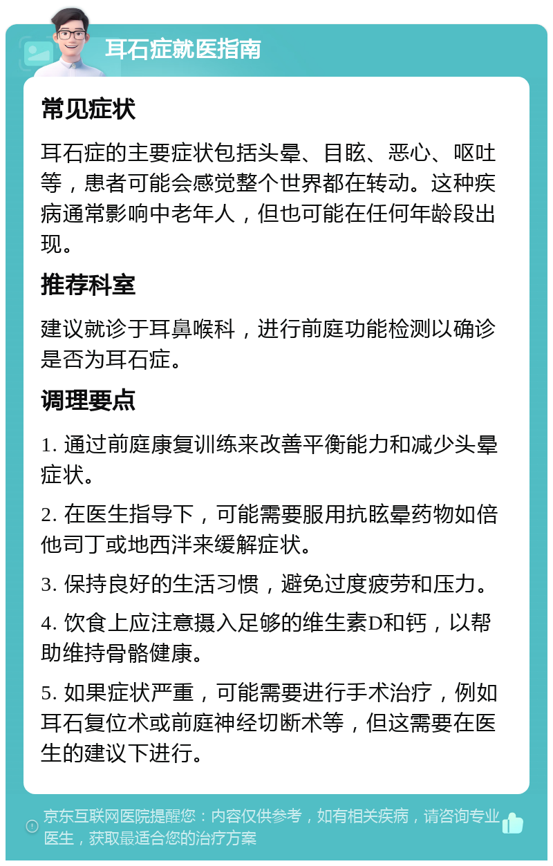 耳石症就医指南 常见症状 耳石症的主要症状包括头晕、目眩、恶心、呕吐等，患者可能会感觉整个世界都在转动。这种疾病通常影响中老年人，但也可能在任何年龄段出现。 推荐科室 建议就诊于耳鼻喉科，进行前庭功能检测以确诊是否为耳石症。 调理要点 1. 通过前庭康复训练来改善平衡能力和减少头晕症状。 2. 在医生指导下，可能需要服用抗眩晕药物如倍他司丁或地西泮来缓解症状。 3. 保持良好的生活习惯，避免过度疲劳和压力。 4. 饮食上应注意摄入足够的维生素D和钙，以帮助维持骨骼健康。 5. 如果症状严重，可能需要进行手术治疗，例如耳石复位术或前庭神经切断术等，但这需要在医生的建议下进行。