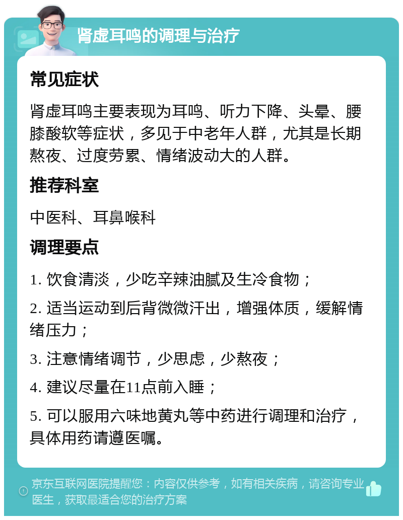 肾虚耳鸣的调理与治疗 常见症状 肾虚耳鸣主要表现为耳鸣、听力下降、头晕、腰膝酸软等症状，多见于中老年人群，尤其是长期熬夜、过度劳累、情绪波动大的人群。 推荐科室 中医科、耳鼻喉科 调理要点 1. 饮食清淡，少吃辛辣油腻及生冷食物； 2. 适当运动到后背微微汗出，增强体质，缓解情绪压力； 3. 注意情绪调节，少思虑，少熬夜； 4. 建议尽量在11点前入睡； 5. 可以服用六味地黄丸等中药进行调理和治疗，具体用药请遵医嘱。