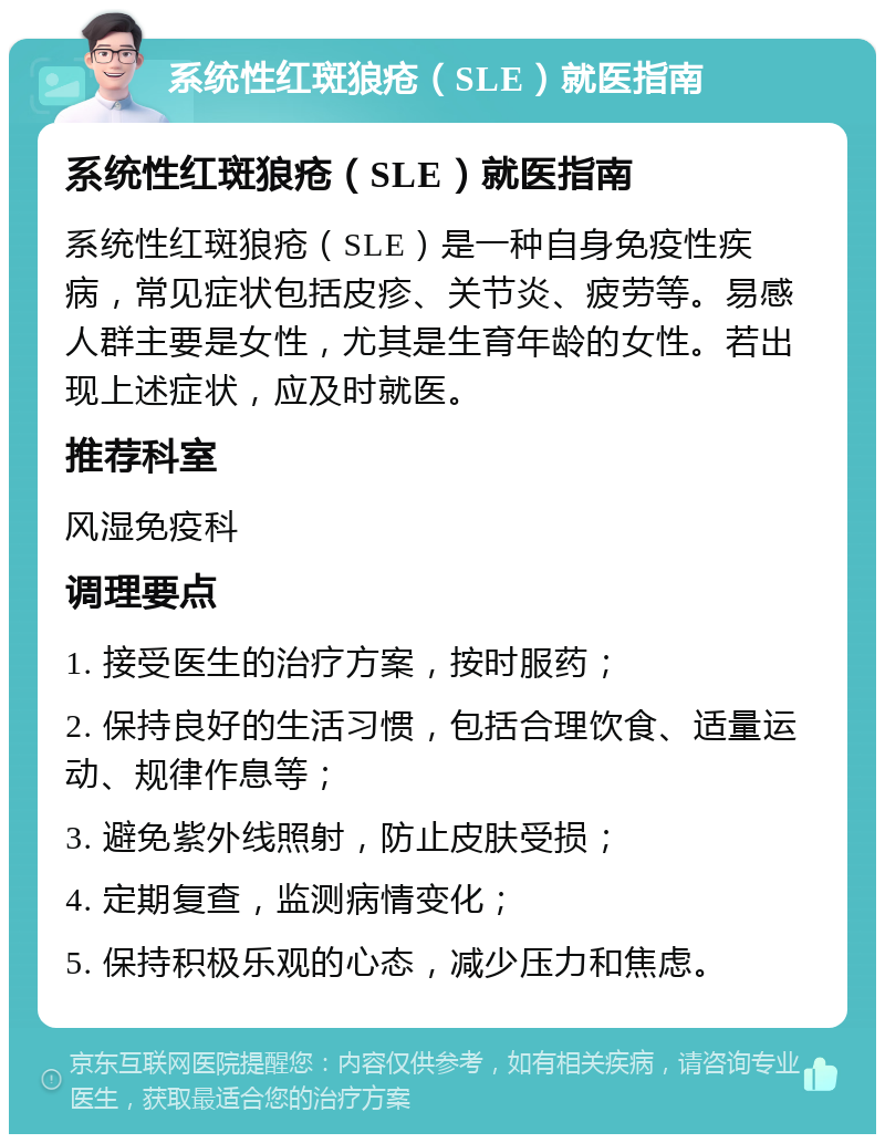 系统性红斑狼疮（SLE）就医指南 系统性红斑狼疮（SLE）就医指南 系统性红斑狼疮（SLE）是一种自身免疫性疾病，常见症状包括皮疹、关节炎、疲劳等。易感人群主要是女性，尤其是生育年龄的女性。若出现上述症状，应及时就医。 推荐科室 风湿免疫科 调理要点 1. 接受医生的治疗方案，按时服药； 2. 保持良好的生活习惯，包括合理饮食、适量运动、规律作息等； 3. 避免紫外线照射，防止皮肤受损； 4. 定期复查，监测病情变化； 5. 保持积极乐观的心态，减少压力和焦虑。