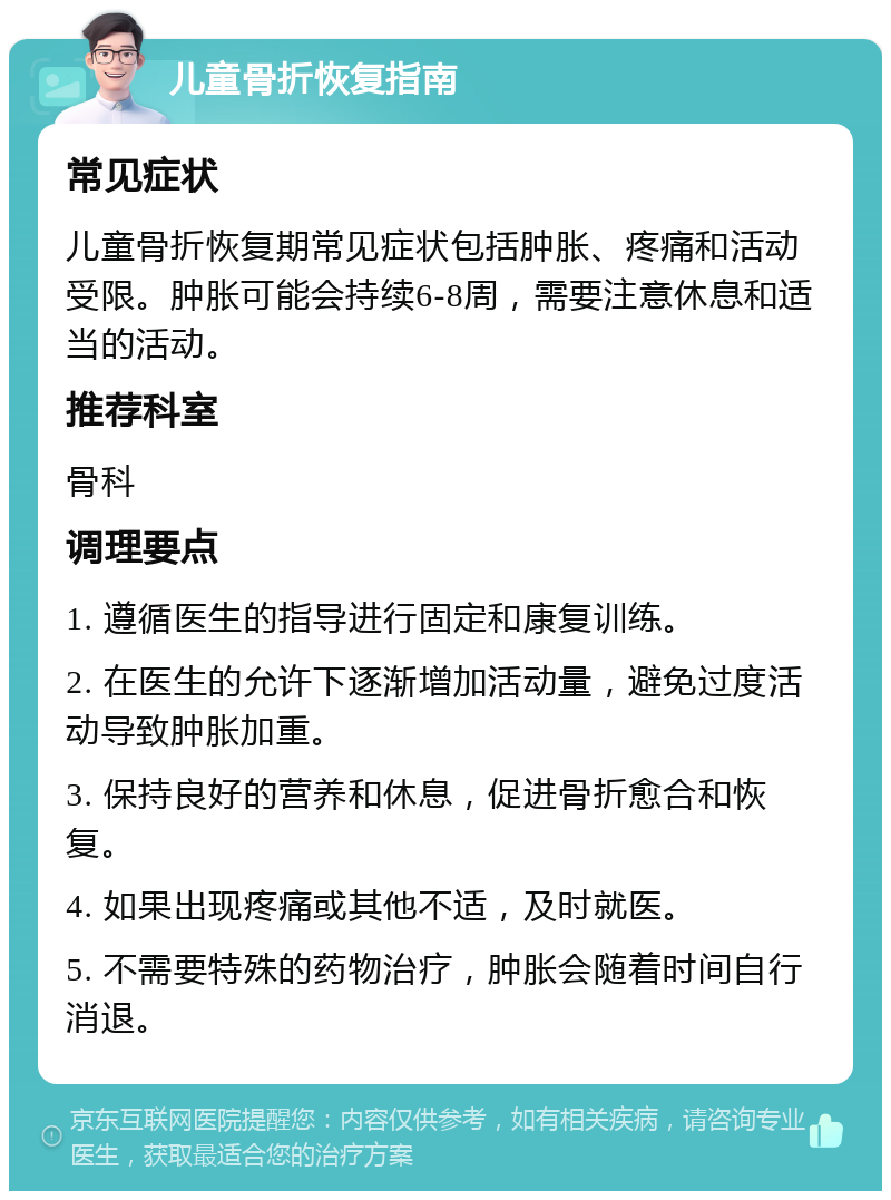 儿童骨折恢复指南 常见症状 儿童骨折恢复期常见症状包括肿胀、疼痛和活动受限。肿胀可能会持续6-8周，需要注意休息和适当的活动。 推荐科室 骨科 调理要点 1. 遵循医生的指导进行固定和康复训练。 2. 在医生的允许下逐渐增加活动量，避免过度活动导致肿胀加重。 3. 保持良好的营养和休息，促进骨折愈合和恢复。 4. 如果出现疼痛或其他不适，及时就医。 5. 不需要特殊的药物治疗，肿胀会随着时间自行消退。