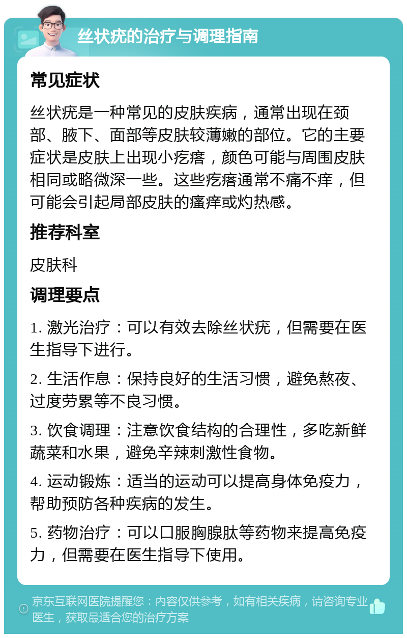 丝状疣的治疗与调理指南 常见症状 丝状疣是一种常见的皮肤疾病，通常出现在颈部、腋下、面部等皮肤较薄嫩的部位。它的主要症状是皮肤上出现小疙瘩，颜色可能与周围皮肤相同或略微深一些。这些疙瘩通常不痛不痒，但可能会引起局部皮肤的瘙痒或灼热感。 推荐科室 皮肤科 调理要点 1. 激光治疗：可以有效去除丝状疣，但需要在医生指导下进行。 2. 生活作息：保持良好的生活习惯，避免熬夜、过度劳累等不良习惯。 3. 饮食调理：注意饮食结构的合理性，多吃新鲜蔬菜和水果，避免辛辣刺激性食物。 4. 运动锻炼：适当的运动可以提高身体免疫力，帮助预防各种疾病的发生。 5. 药物治疗：可以口服胸腺肽等药物来提高免疫力，但需要在医生指导下使用。