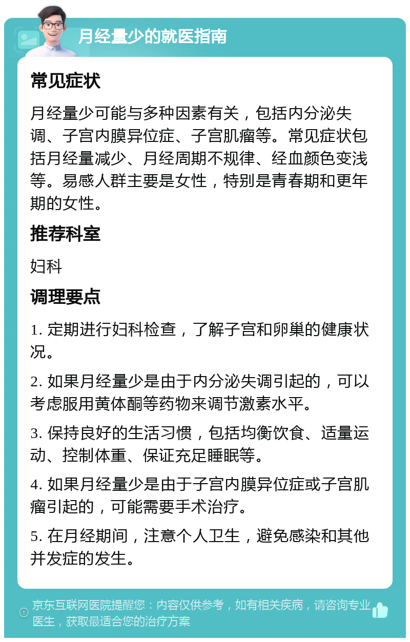 月经量少的就医指南 常见症状 月经量少可能与多种因素有关，包括内分泌失调、子宫内膜异位症、子宫肌瘤等。常见症状包括月经量减少、月经周期不规律、经血颜色变浅等。易感人群主要是女性，特别是青春期和更年期的女性。 推荐科室 妇科 调理要点 1. 定期进行妇科检查，了解子宫和卵巢的健康状况。 2. 如果月经量少是由于内分泌失调引起的，可以考虑服用黄体酮等药物来调节激素水平。 3. 保持良好的生活习惯，包括均衡饮食、适量运动、控制体重、保证充足睡眠等。 4. 如果月经量少是由于子宫内膜异位症或子宫肌瘤引起的，可能需要手术治疗。 5. 在月经期间，注意个人卫生，避免感染和其他并发症的发生。